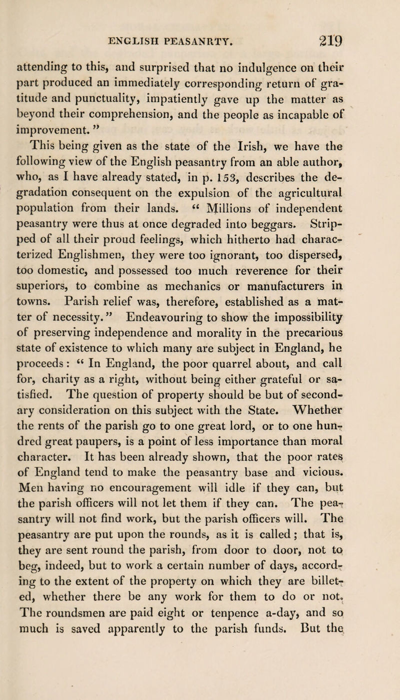 attending to this, and surprised that no indulgence on their part produced an immediately corresponding return of gra¬ titude and punctuality, impatiently gave up the matter as beyond their comprehension, and the people as incapable of improvement. ” This being given as the state of the Irish, we have the following view of the English peasantry from an able author, who, as I have already stated, in p. 153, describes the de¬ gradation consequent on the expulsion of the agricultural population from their lands. 66 Millions of independent peasantry were thus at once degraded into beggars. Strip¬ ped of all their proud feelings, which hitherto had charac¬ terized Englishmen, they were too ignorant, too dispersed, too domestic, and possessed too much reverence for their superiors, to combine as mechanics or manufacturers in towns. Parish relief was, therefore, established as a mat¬ ter of necessity. ” Endeavouring to show the impossibility of preserving independence and morality in the precarious state of existence to which many are subject in England, he proceeds: “ In England, the poor quarrel about, and call for, charity as a right, without being either grateful or sa¬ tisfied. The question of property should be but of second¬ ary consideration on this subject with the State. Whether the rents of the parish go to one great lord, or to one hun? dred great paupers, is a point of less importance than moral character. It has been already shown, that the poor rates of England tend to make the peasantry base and vicious. Men having no encouragement will idle if they can, but the parish officers will not let them if they can. The pea-? santry will not find work, but the parish officers will. The peasantry are put upon the rounds, as it is called; that is, they are sent round the parish, from door to door, not to beg, indeed, but to work a certain number of days, accord¬ ing to the extent of the property on which they are billet¬ ed, whether there be any work for them to do or not. The roundsmen are paid eight or tenpence a-day, and so much is saved apparently to the parish funds. But the