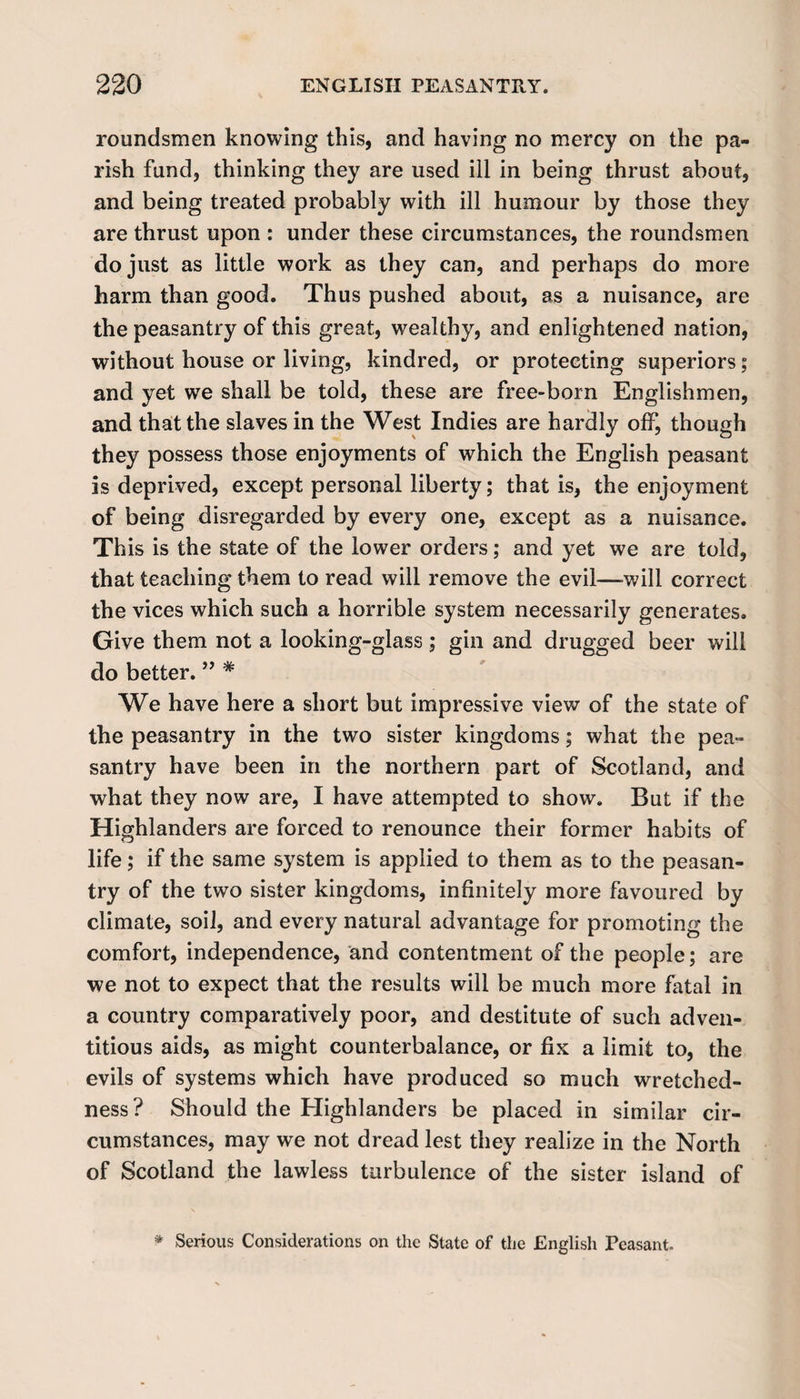 roundsmen knowing this, and having no mercy on the pa¬ rish fund, thinking they are used ill in being thrust about, and being treated probably with ill humour by those they are thrust upon : under these circumstances, the roundsmen do just as little work as they can, and perhaps do more harm than good. Thus pushed about, as a nuisance, are the peasantry of this great, wealthy, and enlightened nation, without house or living, kindred, or protecting superiors; and yet we shall be told, these are free-born Englishmen, and that the slaves in the West Indies are hardly off, though they possess those enjoyments of which the English peasant is deprived, except personal liberty; that is, the enjoyment of being disregarded by every one, except as a nuisance. This is the state of the lower orders; and yet we are told, that teaching them to read will remove the evil—will correct the vices which such a horrible system necessarily generates. Give them not a looking-glass ; gin and drugged beer will do better.* We have here a short but impressive view of the state of the peasantry in the two sister kingdoms; what the pea¬ santry have been in the northern part of Scotland, and what they now are, I have attempted to show. But if the Highlanders are forced to renounce their former habits of life; if the same system is applied to them as to the peasan¬ try of the two sister kingdoms, infinitely more favoured by climate, soil, and every natural advantage for promoting the comfort, independence, and contentment of the people; are we not to expect that the results will be much more fatal in a country comparatively poor, and destitute of such adven¬ titious aids, as might counterbalance, or fix a limit to, the evils of systems which have produced so much wretched¬ ness? Should the Highlanders be placed in similar cir¬ cumstances, may we not dread lest they realize in the North of Scotland the lawless turbulence of the sister island of * Serious Considerations on the State of the English Peasant.