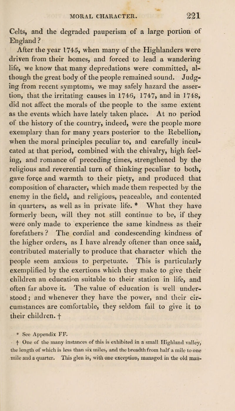 Celts, and the degraded pauperism of a large portion of England ? After the year 1745, when many of the Highlanders were driven from their homes, and forced to lead a wandering life, we know that many depredations were committed, al¬ though the great body of the people remained sound. Judg¬ ing from recent symptoms, we may safely hazard the asser¬ tion, that the irritating causes in 1746, 1747, and in 1748, did not affect the morals of the people to the same extent as the events which have lately taken place. At no period of the history of the country, indeed, were the people more exemplary than for many years posterior to the Rebellion, when the moral principles peculiar to, and carefully incul¬ cated at that period, combined with the chivalry, high feel¬ ing, and romance of preceding times, strengthened by the religious and reverential turn of thinking peculiar to both, gave forge and warmth to their piety, and produced that composition of character, which made them respected by the enemy in the field, and religious, peaceable, and contented in quarters, as well as in private life. * What they have formerly been, will they not still continue to be, if they were only made to experience the same kindness as their forefathers ? The cordial and condescending kindness of the higher orders, as I have already oftener than once said, contributed materially to produce that character which the people seem anxious to perpetuate. This is particularly exemplified by the exertions which they make to give their children an education suitable to their station in life, and often far above it. The value of education is well under¬ stood ; and whenever they have the power, and their cir¬ cumstances are comfortable, they seldom fail to give it to their children, f * See Appendix FF. f One of the many instances of this is exhibited in a small Highland valley, the length of which is less than six miles, and the breadth from half a mile to one mile and a quarter. This glen is, with one exception, managed in the old man-