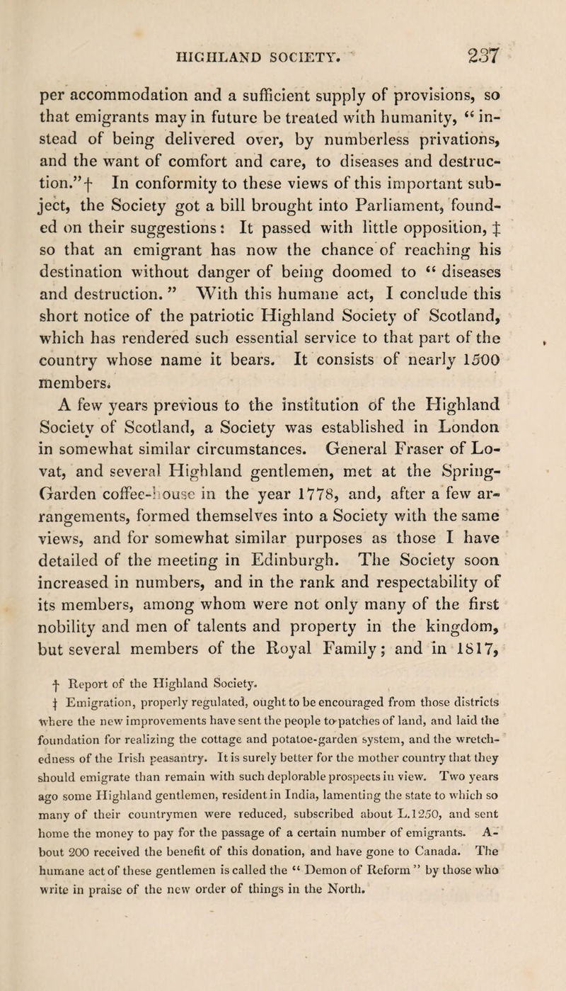 per accommodation and a sufficient supply of provisions, so that emigrants may in future be treated with humanity, “ in¬ stead of being delivered over, by numberless privations, and the want of comfort and care, to diseases and destruc¬ tion.” f In conformity to these views of this important sub¬ ject, the Society got a bill brought into Parliament, found¬ ed on their suggestions: It passed with little opposition, J so that an emigrant has now the chance of reaching his destination without danger of being doomed to “ diseases and destruction. ” With this humane act, I conclude this short notice of the patriotic Highland Society of Scotland, which has rendered such essential service to that part of the country whose name it bears. It consists of nearly 1500 members* A few years previous to the institution of the Highland Society of Scotland, a Society was established in London in somewhat similar circumstances. General Fraser of Lo- vat, and several Highland gentlemen, met at the Spring- Garden coffee-1 ouse in the year 1778, and, after a few ar¬ rangements, formed themselves into a Society with the same views, and for somewhat similar purposes as those I have detailed of the meeting in Edinburgh. The Society soon increased in numbers, and in the rank and respectability of its members, among whom were not only many of the first nobility and men of talents and property in the kingdom, but several members of the Royal Family; and in 1817> •j- Report of the Etighland Society. | Emigration, properly regulated, ought to be encouraged from those districts where the new improvements have sent the people to-patches of land, and laid the foundation for realizing the cottage and potatoe-garden system, and the wretch¬ edness of the Irish peasantry. It is surely better for the mother country that they should emigrate than remain with such deplorable prospects in view. Two years ago some Highland gentlemen, resident in India, lamenting the state to which so many of their countrymen were reduced, subscribed about L.1250, and sent home the money to pay for the passage of a certain number of emigrants. A- bout 200 received the benefit of this donation, and have gone to Canada. The humane act of these gentlemen is called the “ Demon of Reform ” by those who write in praise of the new order of things in the North.