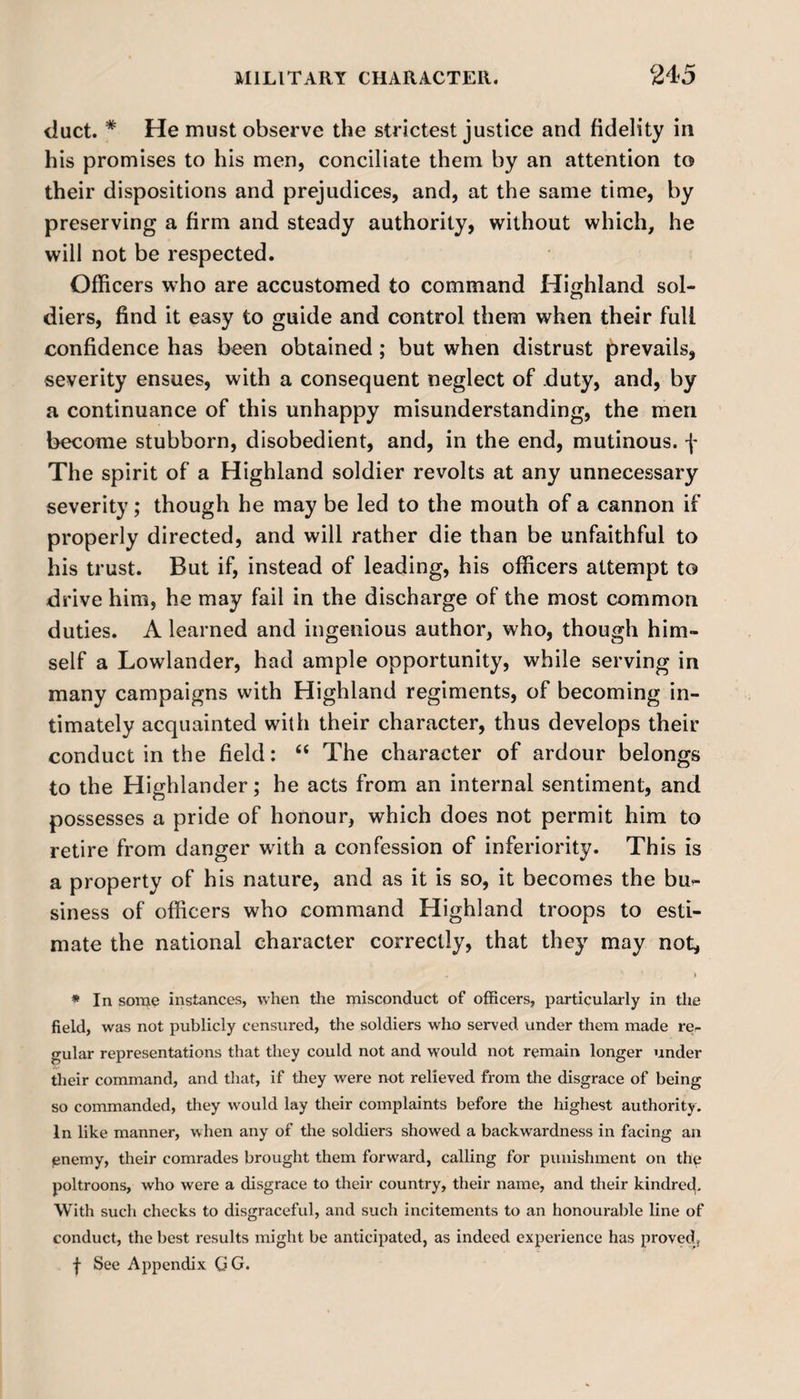 duct. * He must observe the strictest justice and fidelity in his promises to his men, conciliate them by an attention to their dispositions and prejudices, and, at the same time, by preserving a firm and steady authority, without which, he will not be respected. Officers who are accustomed to command Highland sol¬ diers, find it easy to guide and control them when their full confidence has been obtained ; but when distrust prevails, severity ensues, with a consequent neglect of duty, and, by a continuance of this unhappy misunderstanding, the men become stubborn, disobedient, and, in the end, mutinous, f The spirit of a Highland soldier revolts at any unnecessary severity; though he may be led to the mouth of a cannon if properly directed, and will rather die than be unfaithful to his trust. But if, instead of leading, his officers attempt to drive him, he may fail in the discharge of the most common duties. A learned and ingenious author, who, though him¬ self a Lowlander, had ample opportunity, while serving in many campaigns with Highland regiments, of becoming in¬ timately acquainted with their character, thus develops their conduct in the field: “ The character of ardour belongs to the Highlander; he acts from an internal sentiment, and possesses a pride of honour, which does not permit him to retire from danger with a confession of inferiority. This is a property of his nature, and as it is so, it becomes the bu¬ siness of officers who command Highland troops to esti¬ mate the national character correctly, that they may not. * In some instances, when the misconduct of officers, particularly in the field, was not publicly censured, the soldiers who served under them made re¬ gular representations that they could not and would not remain longer under their command, and that, if they were not relieved from the disgrace of being so commanded, they would lay their complaints before the highest authority. In like manner, when any of the soldiers showed a backwardness in facing an pnemy, their comrades brought them forward, calling for punishment on the poltroons, who were a disgrace to their country, their name, and their kindred. With such checks to disgraceful, and such incitements to an honourable line of conduct, the best results might be anticipated, as indeed experience has proved,