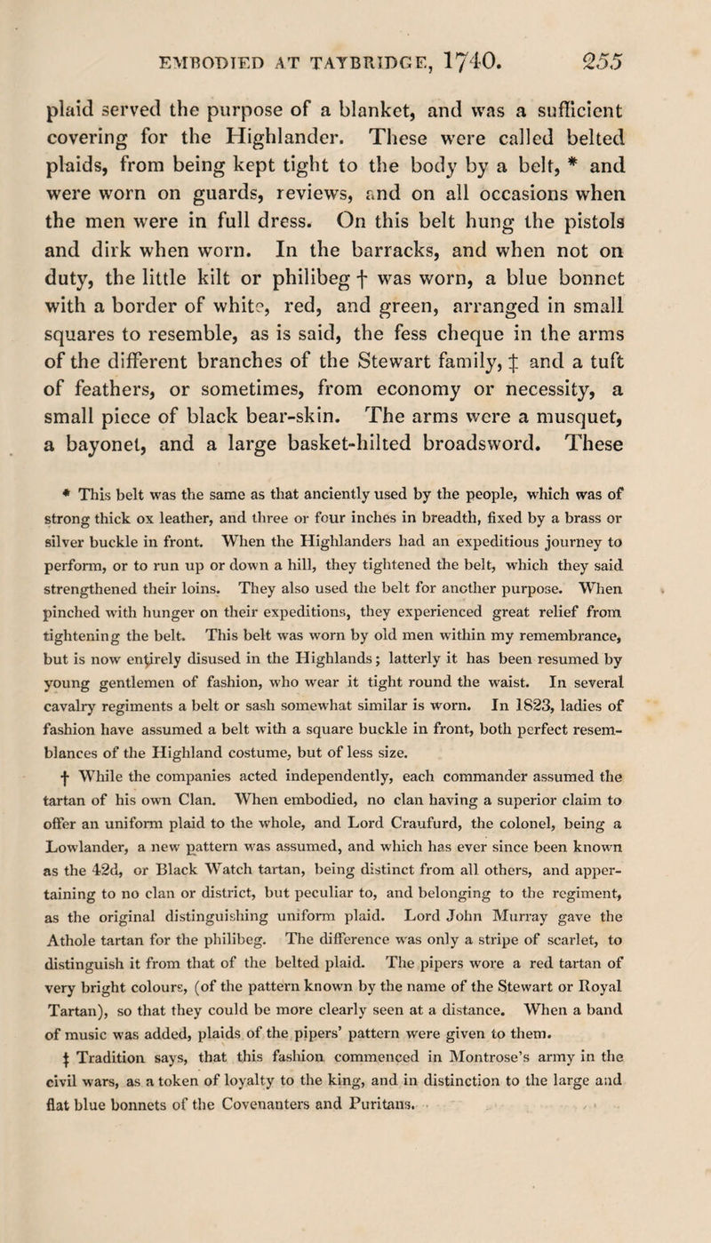 plaid served the purpose of a blanket, and was a sufficient covering for the Highlander. These were called belted plaids, from being kept tight to the body by a belt, * and were worn on guards, reviews, and on all occasions when the men were in full dress. On this belt hung the pistols and dirk when worn. In the barracks, and when not on duty, the little kilt or philibeg f was worn, a blue bonnet with a border of white, red, and green, arranged in small squares to resemble, as is said, the fess cheque in the arms of the different branches of the Stewart family, % and a tuft of feathers, or sometimes, from economy or necessity, a small piece of black bear-skin. The arms were a musquet, a bayonet, and a large basket-hiked broadsword. These * This belt was the same as that anciently used by the people, which was of strong thick ox leather, and three or four inches in breadth, fixed by a brass or silver buckle in front. When the Highlanders had an expeditious journey to perform, or to run up or down a hill, they tightened the belt, which they said strengthened their loins. They also used the belt for another purpose. When pinched with hunger on their expeditions, they experienced great relief from tightening the belt. This belt was worn by old men within my remembrance, but is now entirely disused in the Highlands; latterly it has been resumed by young gentlemen of fashion, who wear it tight round the waist. In several cavalry regiments a belt or sash somewhat similar is worn. In 1823, ladies of fashion have assumed a belt wTith a square buckle in front, both perfect resem¬ blances of the Highland costume, but of less size. j- While the companies acted independently, each commander assumed the tartan of his own Clan. When embodied, no clan having a superior claim to offer an uniform plaid to the whole, and Lord Craufurd, the colonel, being a Lowlander, a new pattern wras assumed, and which has ever since been known as the 42d, or Black Watch tartan, being distinct from all others, and apper¬ taining to no clan or district, but peculiar to, and belonging to the regiment, as the original distinguishing uniform plaid. Lord John Murray gave the Athole tartan for the philibeg. The difference w'as only a stripe of scarlet, to distinguish it from that of the belted plaid. The pipers wore a red tartan of very bright colours, (of the pattern known by the name of the Stewart or Royal Tartan), so that they could be more clearly seen at a distance. When a band of music was added, plaids of the pipers’ pattern were given to them. j Tradition says, that this fashion commenced in Montrose’s army in the civil wars, as a token of loyalty to the king, and in distinction to the large and flat blue bonnets of the Covenanters and Puritans.