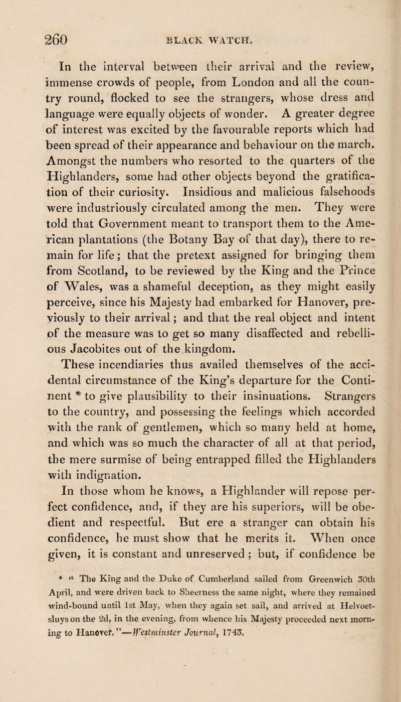 In the interval between their arrival and die review, immense crowds of people, from London and all the coun¬ try round, flocked to see the strangers, whose dress and language were equally objects of wonder. A greater degree of interest was excited by the favourable reports which had been spread of their appearance and behaviour on the march. Amongst the numbers who resorted to the quarters of the Highlanders, some had other objects beyond the gratifica¬ tion of their curiosity. Insidious and malicious falsehoods were industriously circulated among the men. They were told that Government meant to transport them to the Ame¬ rican plantations (the Botany Bay of that day), there to re¬ main for life; that the pretext assigned for bringing them from Scotland, to be reviewed by the King and the Prince of Wales, was a shameful deception, as they might easily perceive, since his Majesty had embarked for Hanover, pre¬ viously to their arrival; and that the real object and intent of the measure was to get so many disaffected and rebelli¬ ous Jacobites out of the,kingdom. These incendiaries thus availed themselves of the acci¬ dental circumstance of the King’s departure for the Conti¬ nent * to give plausibility to their insinuations. Strangers to the country, and possessing the feelings which accorded with the rank of gentlemen, which so many held at home, and which was so much the character of all at that period, the mere surmise of being entrapped filled the Highlanders with indignation. In those whom he knows, a Highlander will repose per¬ fect confidence, and, if they are his superiors, will be obe¬ dient and respectful. But ere a stranger can obtain his confidence, he must show that he merits it. When once given, it is constant and unreserved ; but, if confidence be * “ The King and the Duke of Cumberland sailed from Greenwich 30th April, and were driven back to Sheerness the same night, where they remained wind-bound until 1st May, when they again set sail, and arrived at Helvoet- sluyson the 2d, in the evening, from whence his Majesty proceeded next morn¬ ing to Haneyer. ”—Westminster Journal, 1743.