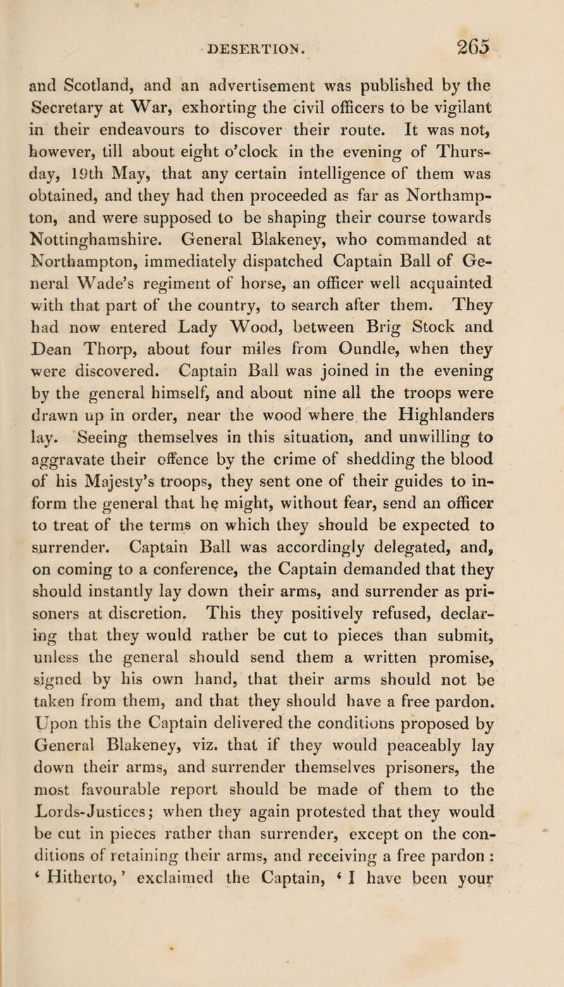 and Scotland, and an advertisement was published by the Secretary at War, exhorting the civil officers to be vigilant in their endeavours to discover their route. It was not, however, till about eight o’clock in the evening of Thurs¬ day, 19th May, that any certain intelligence of them was obtained, and they had then proceeded as far as Northamp¬ ton, and were supposed to be shaping their course towards Nottinghamshire. General Blakeney, who commanded at Northampton, immediately dispatched Captain Ball of Ge¬ neral Wade’s regiment of horse, an officer well acquainted with that part of the country, to search after them. They had now entered Lady Wood, between Brig Stock and Dean Thorp, about four miles from Oundle, when they were discovered. Captain Ball was joined in the evening by the general himself, and about nine all the troops were drawn up in order, near the wood where the Highlanders lay. Seeing themselves in this situation, and unwilling to aggravate their offence by the crime of shedding the blood of his Majesty’s troops, they sent one of their guides to in¬ form the general that he might, without fear, send an officer to treat of the terms on which they should be expected to surrender. Captain Ball was accordingly delegated, and, on coming to a conference, the Captain demanded that they should instantly lay down their arms, and surrender as pri¬ soners at discretion. This they positively refused, declar¬ ing that they would rather be cut to pieces than submit, unless the general should send them a written promise, signed by his own hand, that their arms should not be taken from them, and that they should have a free pardon. Upon this the Captain delivered the conditions proposed by General Blakeney, viz. that if they would peaceably lay down their arms, and surrender themselves prisoners, the most favourable report should be made of them to the Lords-Justices; when they again protested that they would be cut in pieces rather than surrender, except on the con¬ ditions of retaining their arms, and receiving a free pardon : ‘ Hitherto, ’ exclaimed the Captain, 4 I have been your