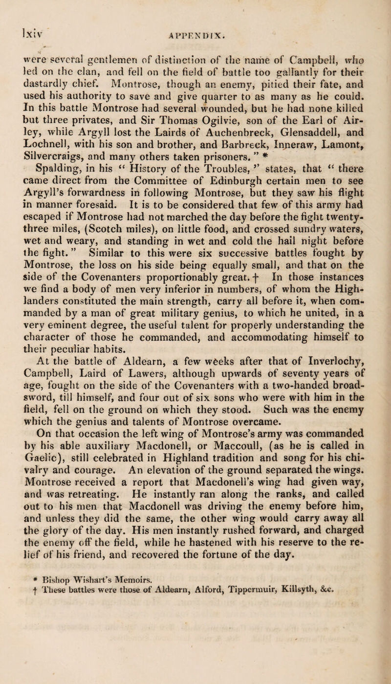 were several gentlemen of distinction of the name of Campbell, who led on the clan, and fell on the field of battle too gallantly for their dastardly chief. Montrose, though an enemy, pitied their fate, and used his authority to save and give quarter to as many as he could. In this battle Montrose had several wounded, but he had none killed but three privates, and Sir Thomas Ogilvie, son of the Earl of Air- ley, while Argyll lost the Lairds of Auchenbreck, Glensaddell, and Lochnell, with his son and brother, and Barbreck, Inneraw, Lamont, Silvercraigs, and many others taken prisoners. ” * Spalding, in his “ History of the Troubles, *' states, that “ there came direct from the Committee of Edinburgh certain men to see Argyll’s forwardness in following Montrose, but they saw his flight, in manner foresaid. It is to be considered that few of this army had escaped if Montrose had not marched the day before the fight twenty- three miles, (Scotch miles), on little food, and crossed sundry waters, wet and weary, and standing in wet and cold the hail night before the fight. ” Similar to this were six successive battles fought by Montrose, the loss on his side being equally small, and that on the side of the Covenanters proportionably great, f In those instances we find a body of men very inferior in numbers, of whom the High¬ landers constituted the main strength, carry all before it, when com¬ manded by a man of great military genius, to which he united, in a very eminent degree, the useful talent for properly understanding the character of those he commanded, and accommodating himself to their peculiar habits. At the battle of Aldearn, a few weeks after that of Inverlochy, Campbell, Laird of Lawers, although upwards of seventy years of age, fought on the side of the Covenanters with a two-handed broad¬ sword, till himself, and four out of six sons who were with him in the field, fell on the ground on which they stood. Such was the enemy which the genius and talents of Montrose overcame. On that occasion the left wing of Montrose’s army was commanded by his able auxiliary Macdonell, or Maccoull, (as he is called in Gaelic), still celebrated in Highland tradition and song for his chi¬ valry and courage. An elevation of the ground separated the wings. Montrose received a report that Maedonell’s wing had given way, and was retreating. He instantly ran along the ranks, and called out to his men that Macdonell was driving the enemy before him, and unless they did the same, the other wing would carry away all the giory of the day. His men instantly rushed forward, and charged the enemy off the field, while he hastened with his reserve to the re¬ lief of his friend, and recovered the fortune of the day. * Bishop Wishart’s Memoirs. f These battles were those of Aldearn, Alford, Tippermuir, Killsyth, &amp;c.