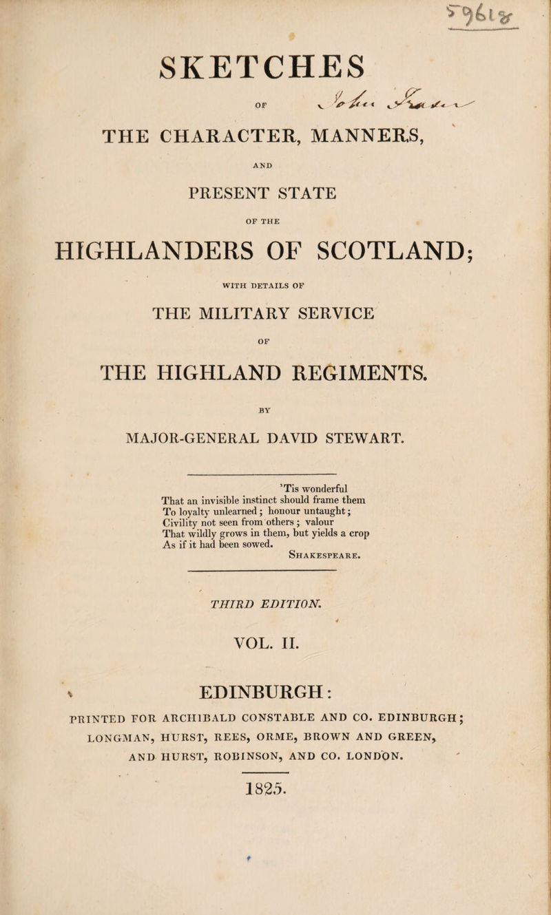 OF \j&lt; /&lt; I- THE CHARACTER, MANNERS, AND PRESENT STATE OF THE HIGHLANDERS OF SCOTLAND; WITH DETAILS OF THE MILITARY SERVICE OF THE HIGHLAND REGIMENTS. BY MAJOR-GENERAL DAVID STEWART. ’Tis wonderful That an invisible instinct should frame them To loyalty unlearned; honour untaught; Civility not seen from others ; valour That wildly grows in them, but yields a crop As if it had been sowed. Shakespeare. THIRD EDITION. 4 VOL. II. EDINBURGH: FRINTED FOR ARCHIBALD CONSTABLE AND CO. EDINBURGH; LONGMAN, HURST, REES, ORME, BROWN AND GREEN, AND HURST, ROBINSON, AND CO. LONDON. 182.5. t