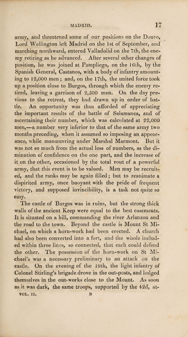 army, and threatened some of our positions on the Douro, Lord Wellington left Madrid on the 1st of September, and marching northward, entered Valladolid on the 7th, the ene¬ my retiring as he advanced. After several other changes of position, he was joined at Pampliega, on the 16th, by the Spanish General, Castanos, with a body of infantry amount¬ ing to 12,000 men ; and, on the 17th, the united force took up a position close to Burgos, through which the enemy re¬ tired, leaving a garrison of 2,500 men. On the day pre¬ vious to the retreat, they had drawn up in order of bat¬ tle. An opportunity was thus afforded of appreciating the important results of the battle of Salamanca, and of ascertaining their number, which was calculated at 22,000 men,—a number very inferior to that of the same army two months preceding, when it assumed so imposing an appear¬ ance, while manoeuvring under Marshal Marmont. But it was not so much from the actual loss of numbers, as the di¬ minution of confidence on the one part, and the increase of it on the other, occasioned by the total rout of a powerful army, that this event is to be valued. Men may be recruit¬ ed, and the ranks may be again filled; but to reanimate a dispirited army, once buoyant with the pride of frequent victory, and supposed invincibility, is a task not quite so easy. The castle of Burgos was in ruins, but the strong thick walls of the ancient Keep were equal to the best casements. It is situated on a hill, commanding the river Arlanzon and the road to the town. Beyond the castle is Mount St Mi¬ chael, on which a horn-work had been erected. A church had also been converted into a fort, and the whole includ¬ ed within three lines, so connected, that each could defend the other. The possession of the horn-work on St Mi¬ chael’s was a necessary preliminary to an attack on the castle. On the evening of the 19th, the light infantry of Colonel Stirling’s brigade drove in the out-posts, and lodged themselves in the out-works close to the Mount. As soon as it was dark, the same troops, supported by the 42d, at- VOL. II. B
