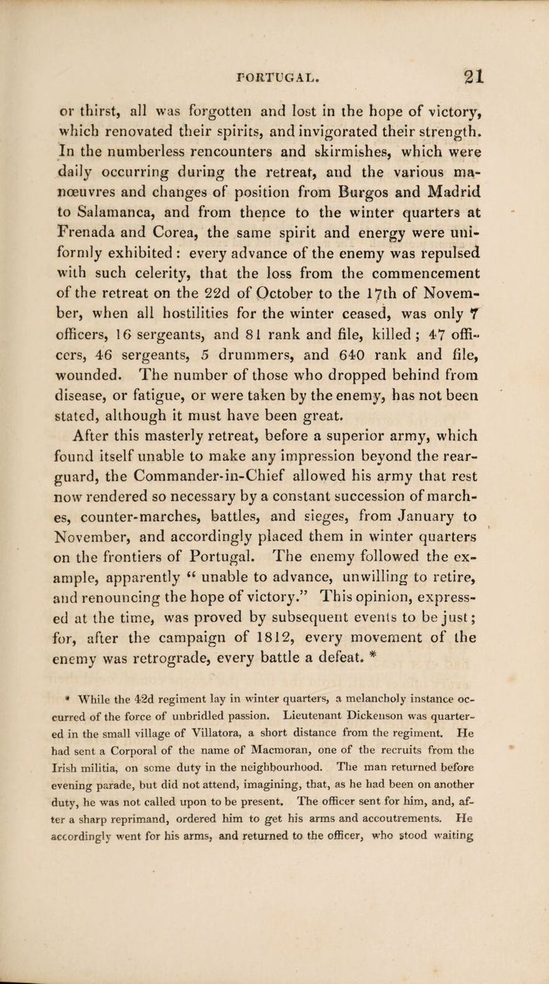 or thirst, all was forgotten and lost in the hope of victory, which renovated their spirits, and invigorated their strength. In the numberless rencounters and skirmishes, which were r ■ daily occurring during the retreat, and the various ma¬ noeuvres and changes of position from Burgos and Madrid to Salamanca, and from thence to the winter quarters at Frenada and Corea, the same spirit and energy were uni¬ formly exhibited : every advance of the enemy was repulsed with such celerity, that the loss from the commencement of the retreat on the 22d of October to the 17th of Novem¬ ber, when all hostilities for the winter ceased, was only 7 officers, 16 sergeants, and 81 rank and file, killed; 47 offi« ccrs, 46 sergeants, 5 drummers, and 640 rank and file, wounded. The number of those who dropped behind from disease, or fatigue, or were taken by the enemy, has not been stated, although it must have been great. After this masterly retreat, before a superior army, which found itself unable to make any impression beyond the rear¬ guard, the Commander-in-Chief allowed his army that rest now rendered so necessary by a constant succession of march¬ es, counter-marches, battles, and sieges, from January to November, and accordingly placed them in winter quarters on the frontiers of Portugal. The enemy followed the ex¬ ample, apparently “ unable to advance, unwilling to retire, and renouncing the hope of victory.” This opinion, express¬ ed at the time, was proved by subsequent events to be just; for, after the campaign of 1812, every movement of the enemy was retrograde, every battle a defeat. * * While the 42d regiment lay in winter quarters, a melancholy instance oc¬ curred of the force of unbridled passion. Lieutenant Dickenson was quarter¬ ed in the small village of Villatora, a short distance from the regiment. He had sent a Corporal of the name of Macmoran, one of the recruits from the Irish militia, on seme duty in the neighbourhood. The man returned before evening parade, but did not attend, imagining, that, as he had been on another duty, he was not called upon to be present. The officer sent for him, and, af¬ ter a sharp reprimand, ordered him to get his arms and accoutrements. He accordingly went for his arms, and returned to the officer, who stood waiting