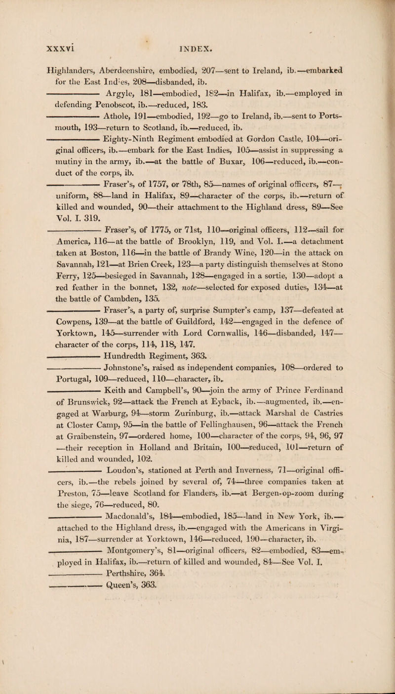 Highlanders, Aberdeenshire, embodied, 207—sent to Ireland, ib.,—embarked for the East Ind'es, 208—disbanded, ib. ■-Argyle, 181—embodied, 182—-in Halifax, ib.—employed in defending Penobscot, ib.—reduced, 183. . Athole, 191—embodied, 192—go to Ireland, ib.-—sent to Ports¬ mouth, 193—return to Scotland, ib.—reduced, ib. --Eighty-Ninth Regiment embodied at Gordon Castle, 104?—ori¬ ginal officers, ib.—embark for the East Indies, 105—assist in suppressing a mutiny in the army, ib.—at the battle of Buxar, 106—reduced, ib.—con¬ duct of the corps, ib. ■-Fraser’s, of 1757, or 78th, 85—names of original officers, 87—; uniform, 88—land in Halifax, 89—character of the corps, ib.'—return of killed and wounded, 90—their attachment to the Highland dress, 89—See Vol. I. 319. --Fraser’s, of 1775, or 71st, 110—original officers, 112—sail for America, 116—at the battle of Brooklyn, 119, and Vol. I.—a detachment taken at Boston, 116—in the battle of Brandy Wine, 120—in the attack on Savannah, 121—at Brien Creek, 123—a party distinguish themselves at Stono Ferry, 125—besieged in Savannah, 128—engaged in a sortie, 130—adopt a red feather in the bonnet, 132, note—selected for exposed duties, 134&lt;—at the battle of Cambden, 135. - Fraser’s, a party of, surprise Sumpter’s camp, 137—defeated at Cowpens, 139—at the battle of Guildford, 142—engaged in the defence of Yorktown, 145—surrender with Lord Cornwallis, 146—disbanded, 147— character of the corps, 114, 118, 147. — -Hundredth Regiment, 363. -Johnstone’s, raised as independent companies, 108—ordered to Portugal, 109—reduced, 110—character, ib„ — -— Keith and Campbell’s, 90—-join the army of Prince Ferdinand of Brunswick, 92—attack the French at Eyback, ib.—augmented, ib.—en¬ gaged at Warburg, 94—storm Zurinburg, ib.—attack Marshal de Castries at Closter Camp, 95—in the battle of Fellinghausen, 96—attack the French at Graibenstein, 97—ordered home, 100—character of the corps, 94, 96, 97 •—their reception in Holland and Britain, 100—reduced, 101—return of killed and vrounded, 102. .-Loudon’s, stationed at Perth and Inverness, 71—original offi¬ cers, ib.—the rebels joined by several of, 74—three companies taken at Preston, 75—leave Scotland for Flanders, ib.—at Bergen-op-zoom during the siege, 76—reduced, 80. — --Macdonald’s, 184—embodied, 185—land in New York, ib.— attached to the Highland dress, ib.—engaged with the Americans in Virgi¬ nia, 187—surrender at Yorktown, 146—reduced, 190—character, ib. __.__— Montgomery’s, 81—original officers, 82—embodied, 83—em¬ ployed in Halifax, ib.—return of killed and wounded, 84—See Vol. I. --—-Perthshire, 364. --Queen’s, 363.