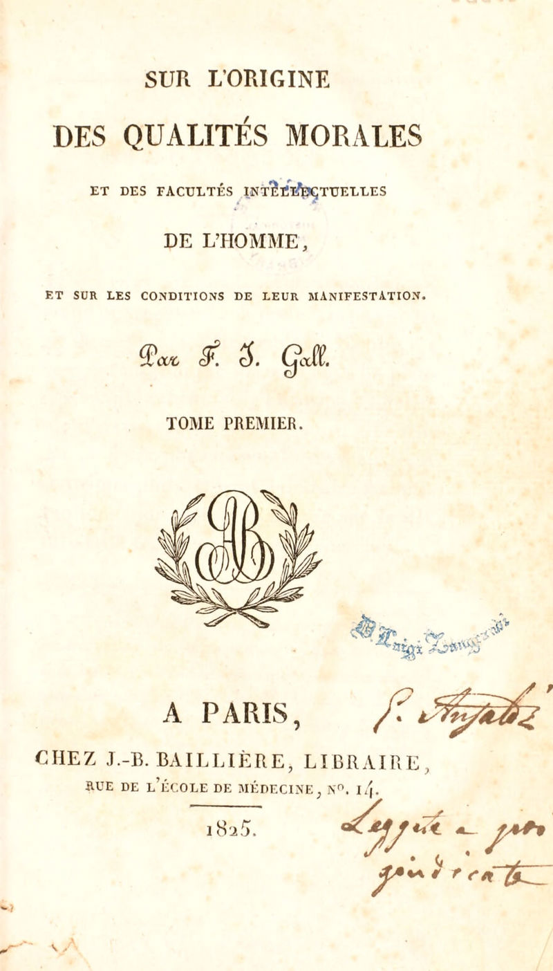 SUR L'ORIGINE DES QUALITÉS MORALES ET DES FACULTÉS INTÎïïfeÇTUELLES DE L’HOMME, ET SUR LES CONDITIONS DE LEUR MANIFESTATION. Qcvc 5. TOME PREMIER. A PARIS, CHEZ J.-B. BAILLIÈRE, LI RUE DE L’ÉCOLE DE MÉDECINE, 18 a5. BRAIRE, N°. l4. « r r* £