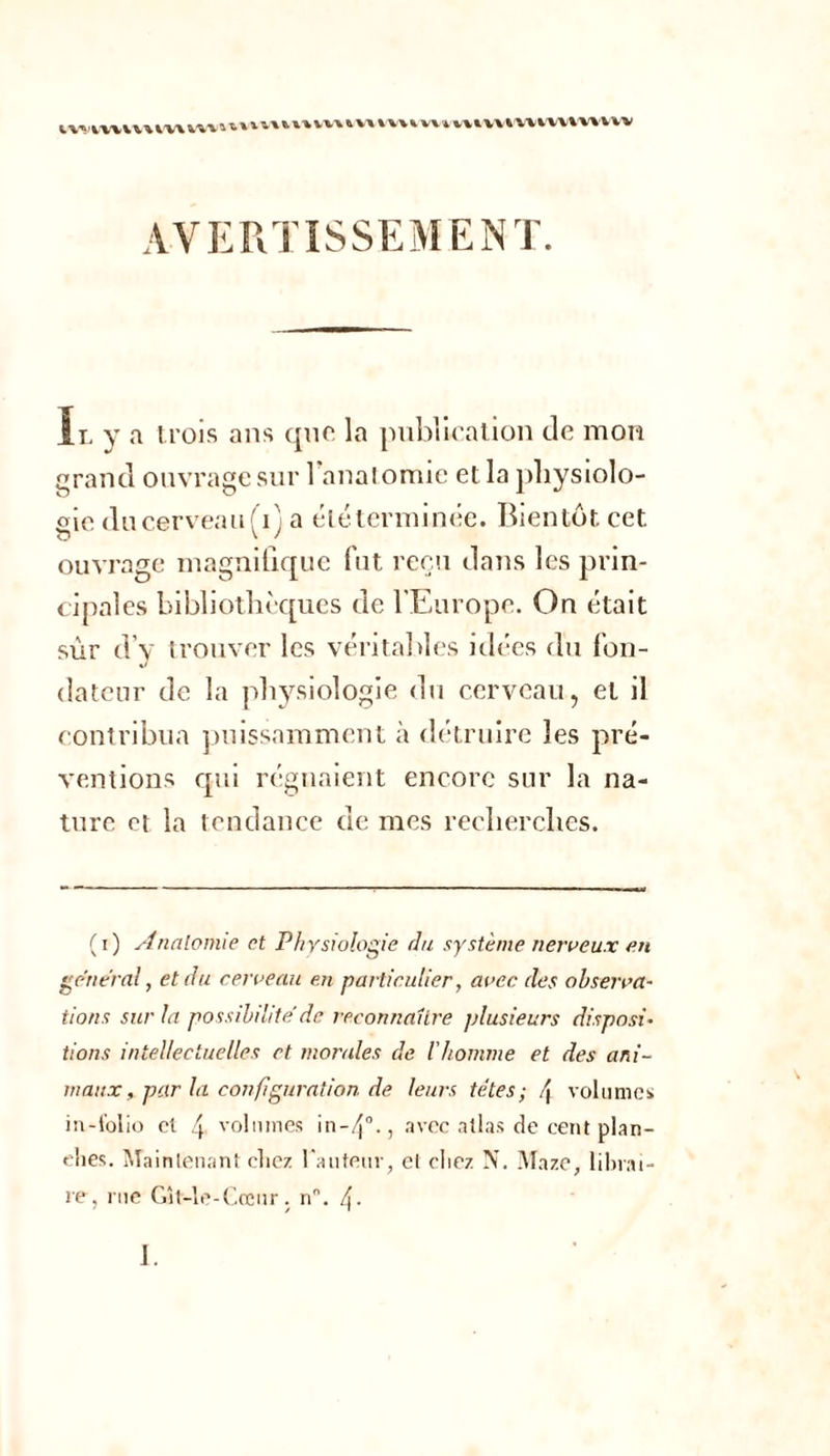 ’ofj iwnwvtmvv» v\% uiv\l\ivn AVERTISSEMENT. Il y «a trois ans que la publication de mon ie ducerveau(i) a éléterminée. Bientôt cet ouvrage magnifique fut reçu dans les prin- cipales bibliothèques de l’Europe. On était sûr d’y trouver les véritables idées du fon- dateur de la physiologie du cerveau, et il contribua puissamment à détruire les pré- ventions qui régnaient encore sur la na- ture et la tendance de mes recherches. (i) Analomie et Physiologie du système nerveux en general, et du cerveau en particulier, avec des observa- tions sur la possibilité de reconnaître plusieurs disposi- tions intellectuelles et mondes de l'homme et des ani- maux , par la configuration de leurs têtes; \ volumes in-folio el 4 volumes in-4°., avec allas de cent plan- ches. Maintenant chez l'auteur, el chez N. Maze, librai- re, rue Gît-le-Cœur. n°. 4- 1.