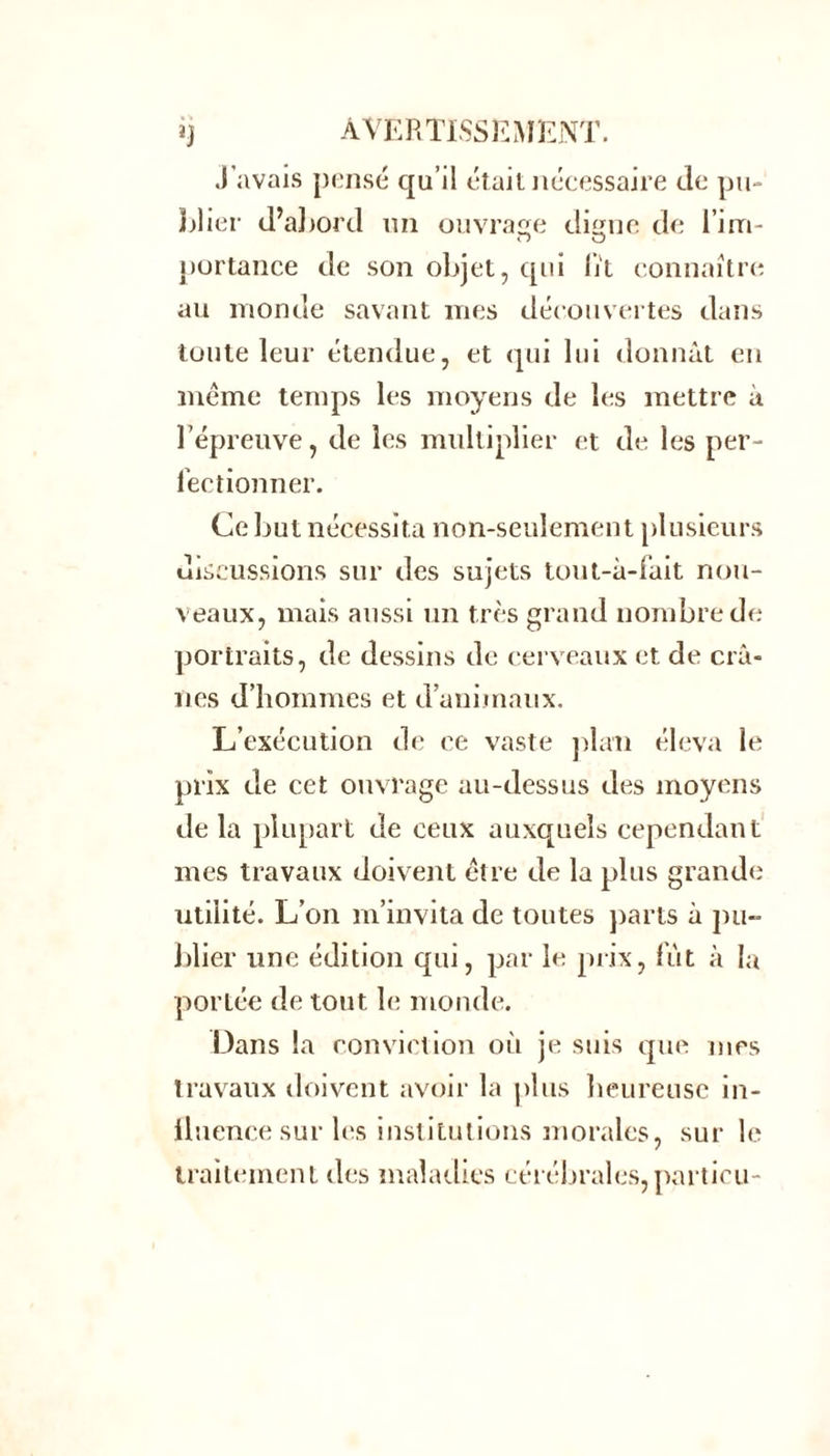 J’avais pensé qu’il était nécessaire de pu- blier d’abord un ouvrage ditnie de l’im- portance de son objet, qui lit connaître au monde savant mes découvertes dans toute leur étendue, et qui lui donnât eu meme temps les moyens de les mettre à l’épreuve, de les multiplier et de les per- fectionner. Ce but nécessita non-seulement plusieurs discussions sur des sujets tout-à-fait nou- veaux, mais aussi un très grand nombre de portraits, de dessins de cerveaux et de crâ- nes d’hommes et d’animaux. L’exécution de ce vaste plan éleva le prix de cet ouvrage au-dessus des moyens de la plupart de ceux auxquels cependant mes travaux doivent être de la plus grande utilité. L’on m’invita de toutes parts à pu- blier une édition qui, par le prix, lut à la portée de tout le monde. Dans la conviction où je suis que mes travaux doivent avoir la plus heureuse in- fluence sur les institutions morales, sur le traitement des maladies cérébrales, partieu -