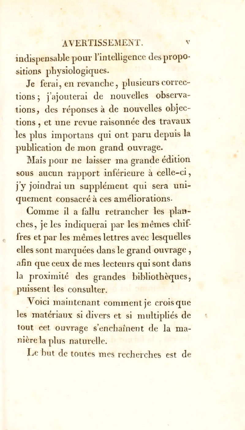 indispensable pour l'intelligence des propo- sitions physiologiques. Je ferai, en revanche, plusieurs correc- tions ; j’ajouterai de nouvelles observa- tions, des réponses à de nouvelles objec- tions , et une revue raisonnée des travaux les plus importans qui ont paru depuis la publication de mon grand ouvrage. Mais pour ne laisser ma grande édition sous aucun rapport inférieure à celle-ci, j’y joindrai un supplément qui sera uni- quement consacré à ces améliorations. Comme il a fallu retrancher les plan- ches, je les indiquerai par les mêmes chif- fres et par les memes lettres avec lesquelles elles sont marquées dans le grand ouvrage , afin que ceux de mes lecteurs qui sont dans la proximité des grandes bibliothèques, puissent les consulter. V oici maintenant comment je crois que les matériaux si divers et si multipliés de tout cet ouvrage s’enchaînent de la ma- nière la plus naturelle. Le but de toutes mes recherches est de