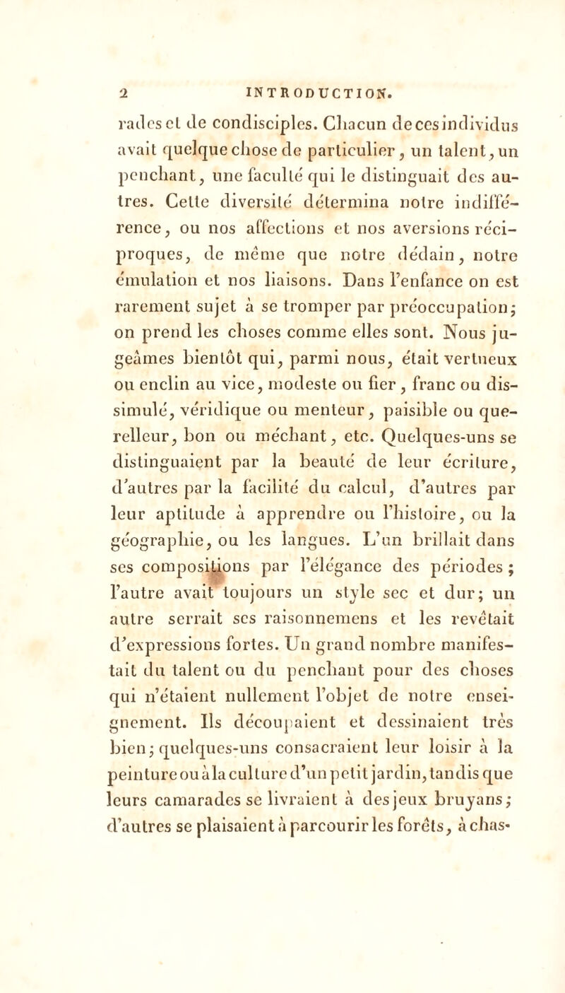 rades cl de condisciples. Chacun de ces individus avait quelque chose de particulier, un talent, un penchant, une faculté' qui le distinguait des au- tres. Celte diversité détermina notre indiffé- rence, ou nos affections et nos aversions réci- proques, de mémo que notre dédain, notre émulation et nos liaisons. Dans l’enfance on est rarement sujet à se tromper par préoccupation ; on prend les choses comme elles sont. Nous ju- geâmes bientôt qui, parmi nous, était vertueux ou enclin au vice, modeste ou fier , franc ou dis- simulé, véridique ou menteur, paisible ou que- relleur, bon ou méchant, etc. Quelques-uns se distinguaient par la beauté de leur écriture, d'autres par la facilité du calcul, d’autres par leur aptitude à apprendre ou l’histoire, ou la géographie, ou les langues. L’un brillait dans ses compositions par l’élégance des périodes ; l’autre avait toujours un style sec et dur; un autre serrait scs raisonnemens et les revêtait d’expressions fortes. Un grand nombre manifes- tait du talent ou du penchant pour des choses qui n’étaient nullement l’objet de notre ensei- gnement. Ils découpaient et dessinaient très bien; quelques-uns consacraient leur loisir à la peinture ou àla culture d’un petit jardin, tandis que leurs camarades se livraient à des jeux bruyans; d’autres se plaisaient à parcourir les forets, à chas-