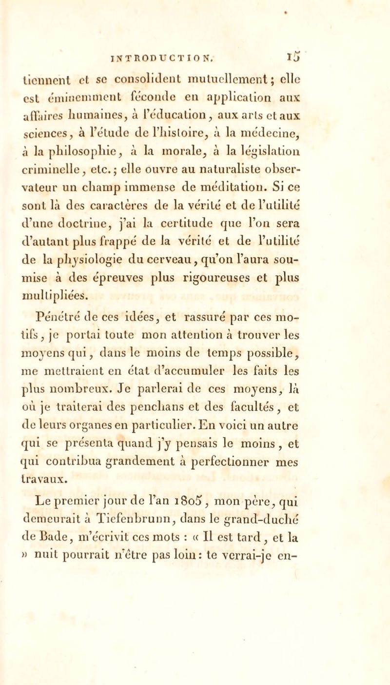 tiennent et so consolident mutuellement; elle est éminemment féconde en application aux affaires humaines, à l’éducation, aux arts et aux sciences, à l’étude de l’histoire, à la médecine, à la philosophie, à la morale, à la législation criminelle, etc.; elle ouvre au naturaliste obser- vateur un champ immense de méditation. Si ce sont là des caractères de la vérité et de l’utilité d’une doctrine, j’ai la certitude que l’on sera d’autant plus frappé de la vérité et de l’utilité de la physiologie du cerveau, qu’on l’aura sou- mise à des épreuves plus rigoureuses et plus multipliées. Pénétré de ces idées, et rassuré par ces mo- tifs, je portai toute mon attention à trouver les moyens qui, dans le moins de temps possible, me mettraient en état d’accumuler les faits les plus nombreux. Je parlerai de ces moyens, là où je traiterai des penclians et des facultés, et de leurs organes en particulier. En voici un autre qui se présenta quand j’y pensais le moins , et qui contribua grandement à perfectionner mes travaux. Le premier jour de l’an i8o5, mon père, qui demeurait à Tiefenbrunn, dans le grand-duché de Bade, m’écrivit ces mots : « Il est tard, et la » nuit pourrait n’être pas loin: te verrai-je en-