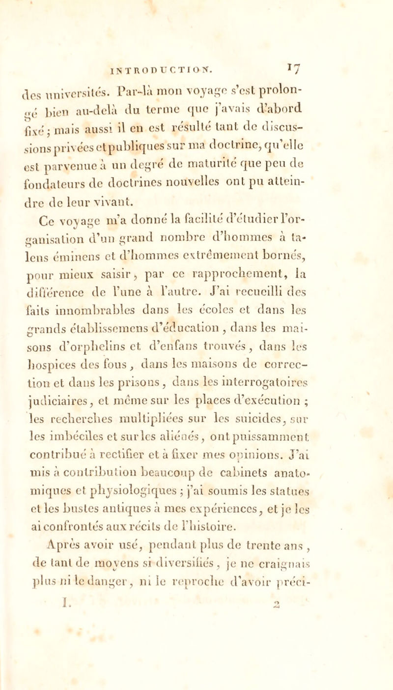 des universités. Par-là mon voyage s’est prolon- gé bien au-delà du terme que j’avais d’abord fixe'j niais aussi il en est résulté tant de discus- sions privées et publiques sur ma doctrine, qu’elle est parvenue à un degré de maturité que peu de fondateurs de doctrines nouvelles ont pu attein- dre de leur vivant. Ce voyage m’a donné la facilité d’étudier l’or- ganisation d’un grand nombre d’hommes à ta- lons éminens et d’hommes extrêmement bornés, pour mieux saisir, par ce rapprochement, la différence de l’une à l’autre. J’ai recueilli des faits innombrables dans les écoles et dans les grands établissemens d’éducation , dans les mai- sons d’orphelins et d’enfans trouvés, dans les hospices des fous , dans les maisons de correc- tion et dans les prisons, dans les interrogatoires judiciaires, et même sur les places d’exécution ; les recherches multipliées sur les suicides, sur les imbéciles et sur les aliénés, ont puissamment contribué à rectifier et à fixer mes opinions. J’ai mis à contribution beaucoup de cabinets anato- miques et physiologiques ; j’ai soumis les statues et les bustes antiques à mes expériences, et je les ai confrontés aux récits de l’histoire. A[ n és avoir usé, pendant plus de trente ans , de tant de moyens si diversifiés , je ne craignais plus ni le danger, ni le reproche d’avoir préci- I.