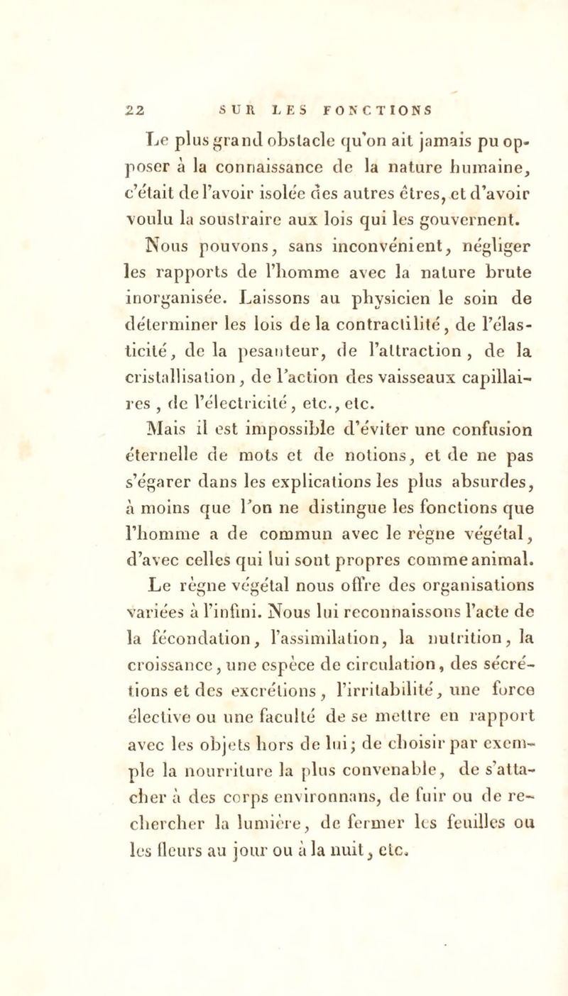 Le plus grand obstacle qu'on ait jamais pu op- poser à la connaissance de la nature humaine, c’était de l’avoir isolée des autres cires, et d’avoir voulu la soustraire aux lois qui les gouvernent. Nous pouvons, sans inconvénient, négliger les rapports de l’homme avec la nature brute inorganisée. Laissons au physicien le soin de déterminer les lois de la contractilité, de l’élas- ticité, delà pesanteur, de l’attraction, de la cristallisation, de l’action des vaisseaux capillai- res , de l’électricité, etc., etc. Mais il est impossible d’éviter une confusion éternelle de mots et de notions, et de ne pas s’égarer dans les explications les plus absurdes, à moins que l’on ne distingue les fonctions que l’homme a de commun avec le règne végétal, d’avec celles qui lui sont propres comme animal. Le règne végétal nous offre des organisations variées à l’infini. Nous lui reconnaissons l’acte de la fécondation, l’assimilation, la nutrition, la croissance, une espèce de circulation, des sécré- tions et des excrétions , l’irritabilité, une force élective ou une faculté de se mettre en rapport avec les objets hors de lui; de choisir par exem- ple la nourriture la plus convenable, de s'atta- cher à des corps environnans, de fuir ou de re- chercher la lumière, de fermer les feuilles ou les fleurs au jour ou à la nuit, etc.