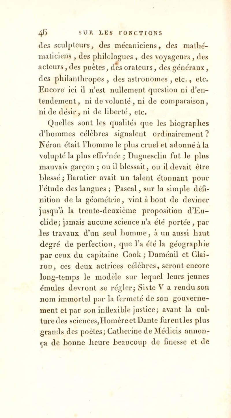 des sculpteurs, des mécaniciens, des mathé- maticiens , des philologues , des voyageurs , des acteurs, des poètes, des orateurs, des généraux, des philanthropes, des astronomes , etc., etc. Encore ici il n’est nullement question ni d’en- tendement, ni de volonté , ni de comparaison, ni de désir, ni de liberté, etc. Quelles sont les qualités que les biographes d’hommes célèbres signalent ordinairement ? Néron était l’homme le plus cruel et adonné à la volupté la plus effrénée ; Duguesclin fut le plus mauvais garçon ; ou il blessait, ou il devait être blessé ; Baralier avait un talent étonnant pour l’étude des langues ; Pascal, sur la simple défi- nition delà géométrie, vint à bout de deviner jusqu’à la trente-deuxième proposition d’Eu- clidej jamais aucune science n’a été portée , par les travaux d’un seul homme, à un aussi haut degré de perfection, que l’a été la géographie par ceux du capitaine Cook ; Duménil et Clai- ron, ces deux actrices célèbres, seront encore long-temps le modèle sur lequel leurs jeunes émules devront se régler; Sixte V a rendu son nom immortel par la fermeté de son gouverne- ment et par son inllexible justice; avant la cul- ture des sciences,Homère et Dante furentles plus grands des poètes ; Catherine de Médicis annon- ça de bonne heure beaucoup de finesse et de