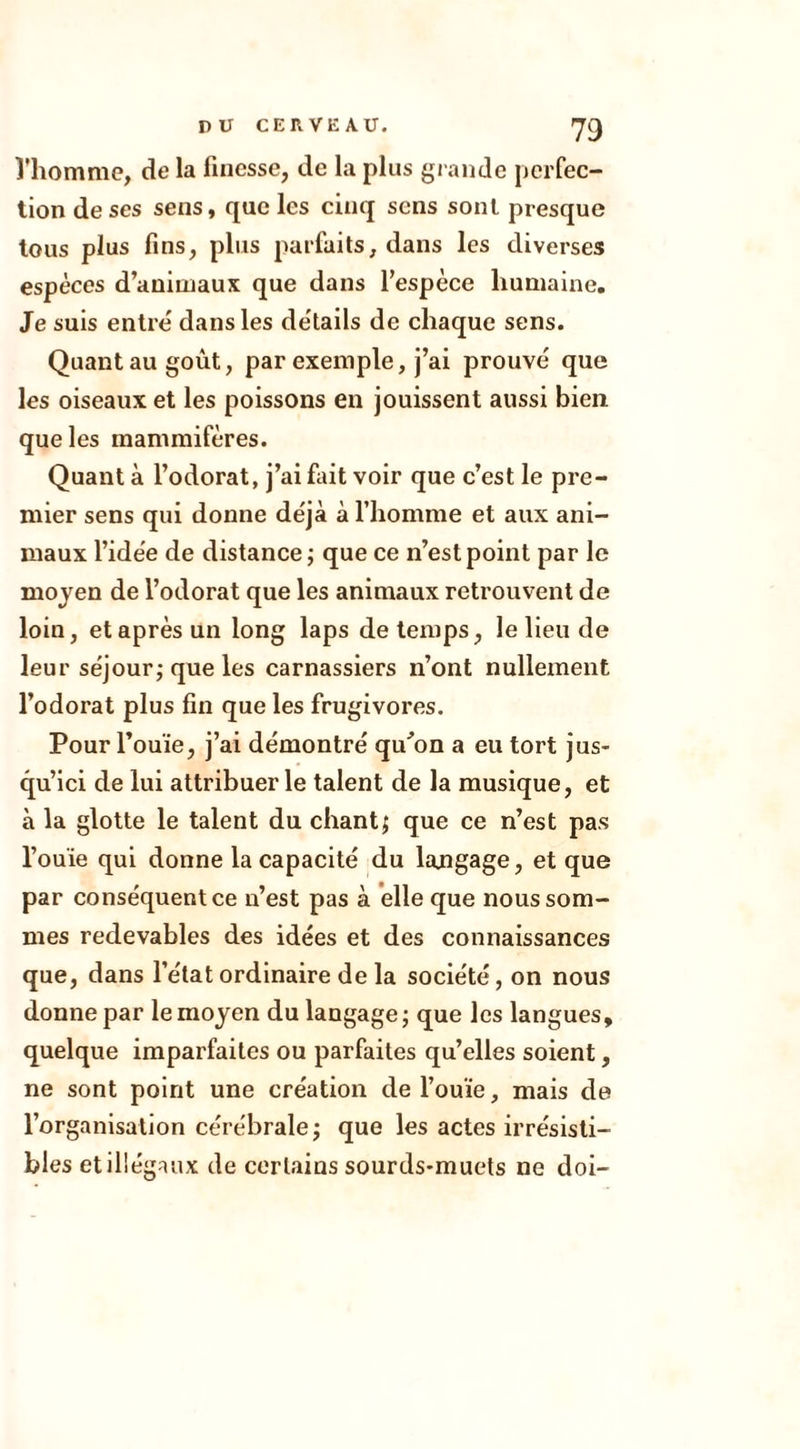 l'homme, de la finesse, de la plus grande perfec- tion de ses sens, que les cinq sens sont presque tous plus fins, plus parfaits, dans les diverses espèces d’animaux que dans l’espèce humaine. Je suis entre dans les details de chaque sens. Quant au goût, par exemple, j’ai prouvé que les oiseaux et les poissons en jouissent aussi bien que les mammifères. Quant à l’odorat, j’ai fait voir que c’est le pre- mier sens qui donne déjà à l’homme et aux ani- maux l’idée de distance ; que ce n’est point par le moyen de l’odorat que les animaux retrouvent de loin, et après un long laps de temps, le lieu de leur séjour; que les carnassiers n’ont nullement l’odorat plus fin que les frugivores. Pour l’ouïe, j’ai démontré qu'on a eu tort jus- qu’ici de lui attribuer le talent de la musique, et à la glotte le talent du chant; que ce n’est pas l’ouïe qui donne la capacité du langage, et que par conséquent ce u’est pas à elle que nous som- mes redevables des idées et des connaissances que, dans l’état ordinaire de la société, on nous donne par le moyen du langage ; que les langues, quelque imparfaites ou parfaites qu’elles soient, ne sont point une création de l’ouïe, mais de l’organisation cérébrale; que les actes irrésisti- bles et illégaux de certains sourds-muets ne doi-