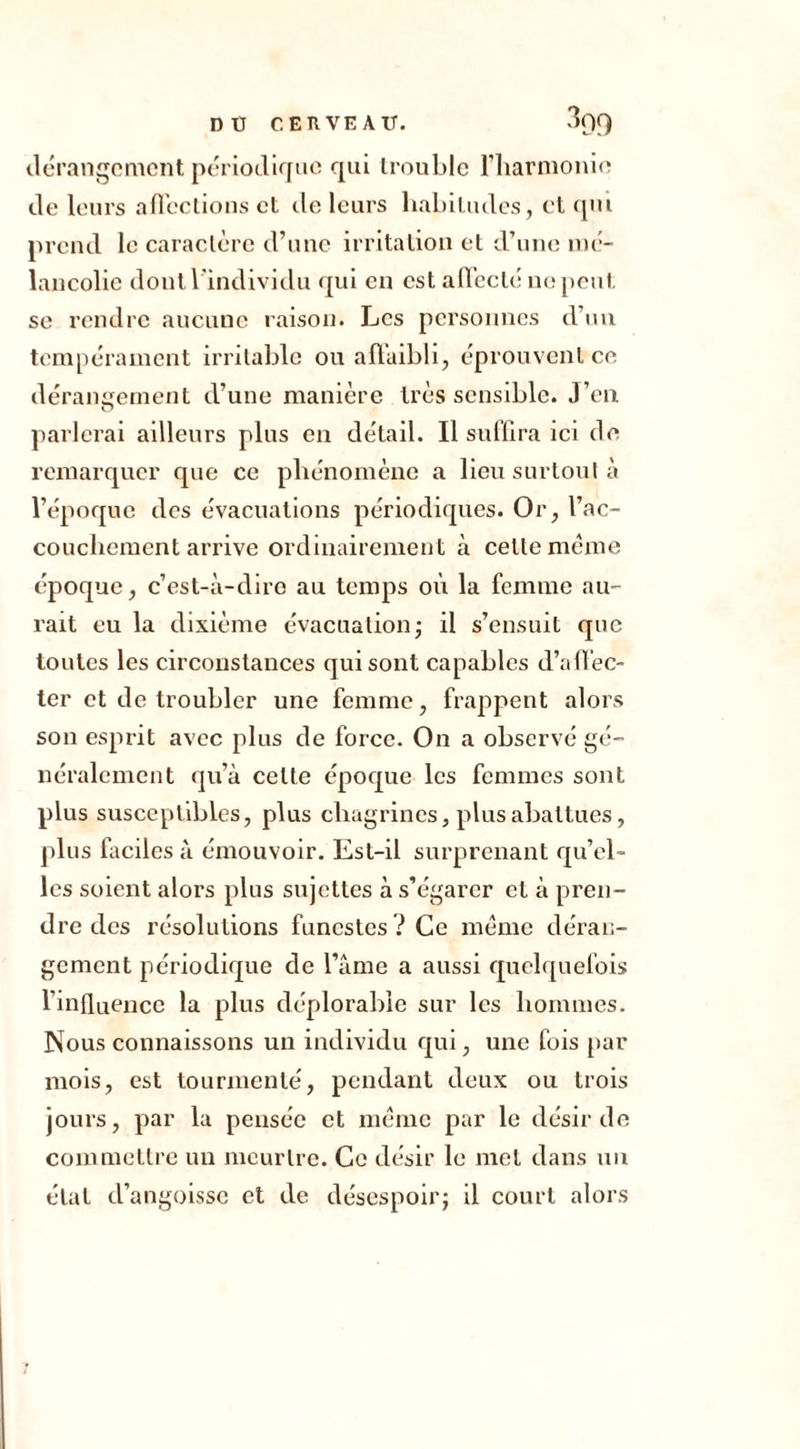 dérangement périodique qui trouble l’harmonie de leurs affections et de leurs habitudes, et qui prend le caractère d’une irritation et d’une mé- lancolie dont l'individu qui en est affecté ne peut se rendre aucune raison. Les personnes d’un tempérament irritable ou affaibli, éprouvent ce dérangement d’une manière très sensible. J’en parlerai ailleurs plus en détail. Il suffira ici de remarquer que ce phénomène a lieu surtout à l’époque des évacuations périodiques. O r, l’ac- couchement arrive ordinairement à celte même époque, c’est-à-dire au temps où la femme au- rait eu la dixième évacuation; il s’ensuit que toutes les circonstances qui sont capables d’affec- ter et de troubler une femme, frappent alors son esprit avec plus de force. On a observé gé- néralement qu’à celte époque les femmes sont plus susceptibles, plus chagrines, plus abattues, plus faciles à émouvoir. Est-il surprenant qu’el- les soient alors plus sujettes à s’égarer et à pren- dre des résolutions funestes? Ce même déran- gement périodique de l’âme a aussi quelquefois l’influence la plus déplorable sur les hommes. Nous connaissons un individu qui, une fois par mois, est tourmenté, pendant deux ou trois jours, par la pensée et même par le désir de commettre un meurtre. Ce désir le met dans un état d’angoisse et de désespoir; il court alors