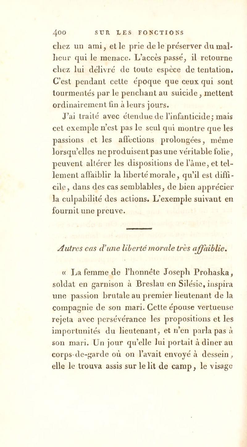 chez un ami, et le prie de le pre'server du mal- heur qui le menace. L’accès passe, il retourne chez lui délivré de toute espèce de tentation. C’est pendant cette époque que ceux qui sont tourmentés par le penchant au suicide, mettent ordinairement fin à leurs jours. J’ai traité avec étendue de l’infanticide j mais cet exemple n’est pas le seul qui montre que les passions et les affections prolongées, même lorsqu’elles ne produisent pas une véritable folie, peuvent altérer les dispositions de l’âme, et tel- lement affaiblir la liberté morale, qu’il est diffi- cile, dans des cas semblables, de bien apprécier la culpabilité des actions. L’exemple suivaut en fournit une preuve. Autres cas d’une liberté morale très affaiblie. « La femme de l’honnête Joseph Prohaska, soldat en garnison à Breslau en Silésie, inspira une passion brutale au premier lieutenant de la compagnie de son mari. Cette épouse vertueuse rejeta avec persévérance les propositions et les importunités du lieutenant, et n’en parla pas à son mari. Un jour qu’elle lui portait à dîner au corps-de-garde où on l’avait envoyé à dessein, elle le trouva assis sur le lit de camp, le visage