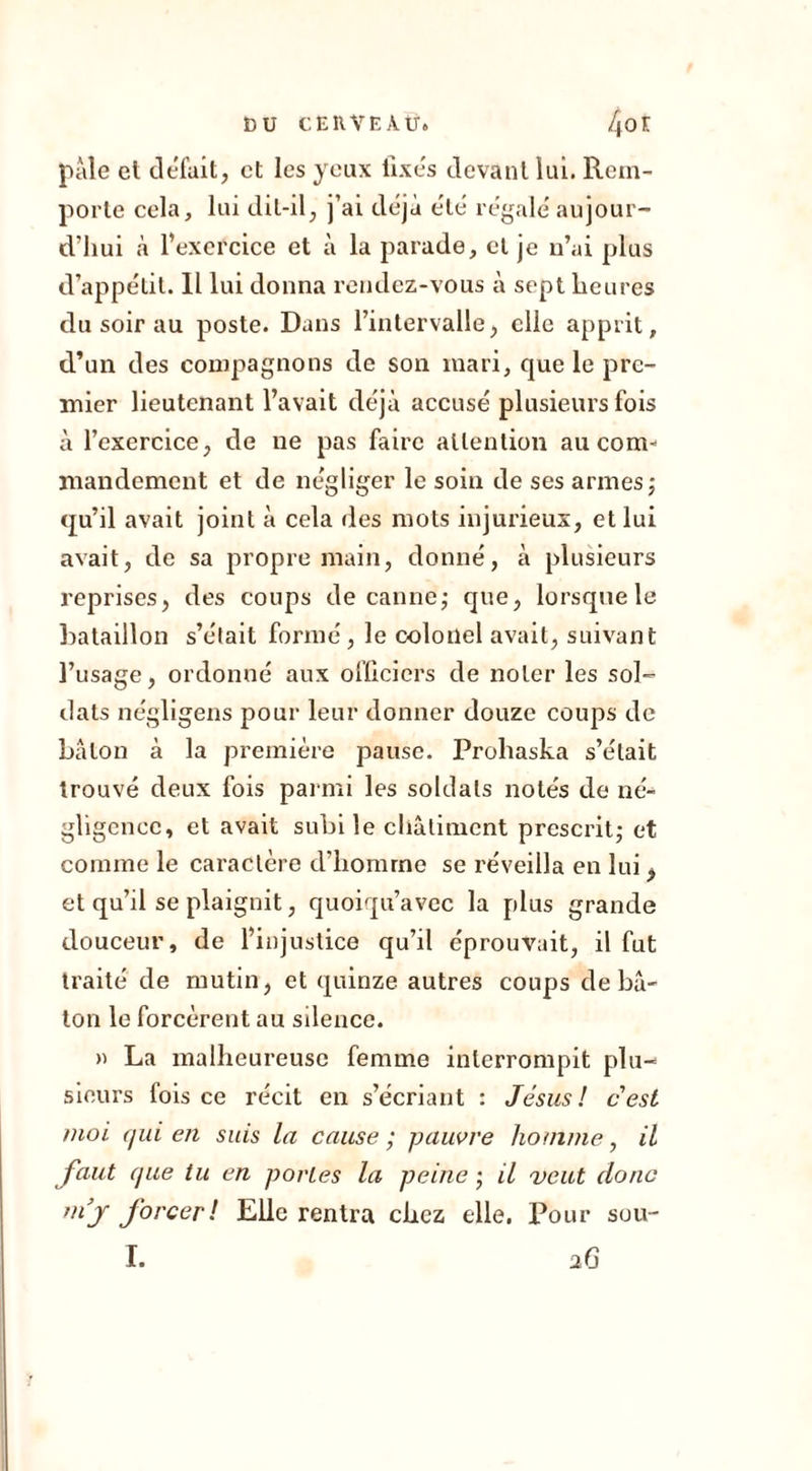 pâle et défait, et les yeux fixés devant lui. Rem- porte cela, lui dit-il, j’ai déjà été régalé aujour- d’hui à l’exercice et à la parade, et je n’ai plus d’appétit. IL lui donna rendez-vous à sept heures du soir au poste. Dans l’intervalle, elle apprit, d’un des compagnons de son mari, que le pre- mier lieutenant l’avait déjà accusé plusieurs fois à l’exercice, de ne pas faire attention au com- mandement et de négliger le soin de ses armes ; qu’il avait joint à cela des mots injurieux, et lui avait, de sa propre main, donné, à plusieurs reprises, des coups de canne; que, lorsque le bataillon s’était formé, le colonel avait, suivant l’usage, ordonné aux officiers de noter les sol- dats négligens pour leur donner douze coups de bâton à la première pause. Prohaska s’était trouvé deux fois parmi les soldats notés de né- gligence, et avait subi le châtiment prescrit; et comme le caractère d’homme se réveilla en lui, et qu’il se plaignit, quoiqu’avec la plus grande douceur, de l’injustice qu’il éprouvait, il fut traité de mutin, et quinze autres coups de bâ- ton le forcèrent au silence. » La malheureuse femme interrompit plu- sieurs fois ce récit en s’écriant : Jésus! cest moi (iui en suis la cause ; pauvre homme, il faut que tu en portes la peine ; il veut donc forcer! Elle rentra chez elle. Pour sou- I. 26
