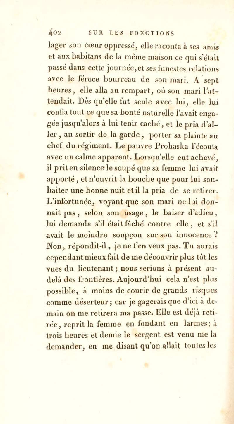 i|02. SUR T. ES FO MC T IONS lager son cœur oppresse, elle raconta à scs amis et aux habitans de la meme maison ce qui s’était passe dans cette journée,et ses funestes relations avec le féroce bourreau de son mari. A sept heures, elle alla au rempart, où son mari l’at- tendait. Dès qu’elle fut seule avec lui, elle lui confia tout ce que sa bonté naturelle l’avait enga- gée jusqu’alors à lui tenir caché, et le pria d’al- ler , au sortir de la garde, porter sa plainte au chef du régiment. Le pauvre Prohaska l’écoula avec un calme apparent. Lorsqu’elle eut achevé, il prit en silence lesoupé que sa femme lui avait apporté, et n’ouvrit la bouche que pour lui sou- haiter une bonne nuit et il la pria de se retirer. L’infortunée, voyant que son mari ne lui don- nait pas, selon son usage, le baiser d’adieu, lui demanda s’il était fâché contre elle, et s’il avait le moindre soupçon sur son innocence i Non, répondit-il, je ne t’en veux pas. Tu aurais cependant mieux fait de me découvrir plus tôt les vues du lieutenant ; nous serions à présent au- delà des frontières. Aujourd’hui cela n’est plus possible, à moins de courir de grands risques comme déserteur; car je gagerais que d’ici à de- main on me retirera ma passe. Elle est déjà reti- rée, reprit la femme en fondant en larmes; à trois heures et demie le sergent est venu me la demander, en me disant qu’on allait toutes les