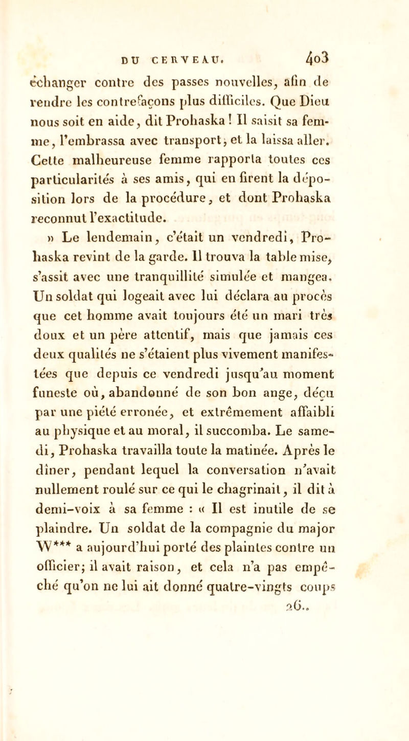 échanger contre des passes nouvelles, afin de rendre les contrefaçons [dus difficiles. Que Dieu nous soit en aide, dit Prohaska ! Il saisit sa fem- me, l’embrassa avec transport, et la laissa aller. Celte malheureuse femme rapporta toutes ces particularités à ses amis, qui en firent la dépo- sition lors de la procédure, et dont Prohaska reconnut l’exactitude. » Le lendemain, c’était un vendredi, Pro- haska revint de la garde. 11 trouva la table mise, s’assit avec une tranquillité simulée et mangea. Un soldat qui logeait avec lui déclara au procès que cet homme avait toujours été un mari très doux et un père attentif, mais que jamais ces deux qualités ne s’étaient plus vivement manifes- tées que depuis ce vendredi jusqu’au moment funeste où, abandonné de son bon ange, déçu par une piété erronée, et extrêmement affaibli au physique et au moral, il succomba. Le same- di, Prohaska travailla toute la matinée. Après le dîner, pendant lequel la conversation n’avait nullement roulé sur ce qui le chagrinait, il dit à demi-voix à sa femme : a II est inutile de se plaindre. Un soldat de la compagnie du major \V*** a aujourd’hui porté des plaintes contre un officier; il avait raison, et cela n’a pas empê- ché qu’on ne lui ait donné quatre-vingts coups ?.G.,
