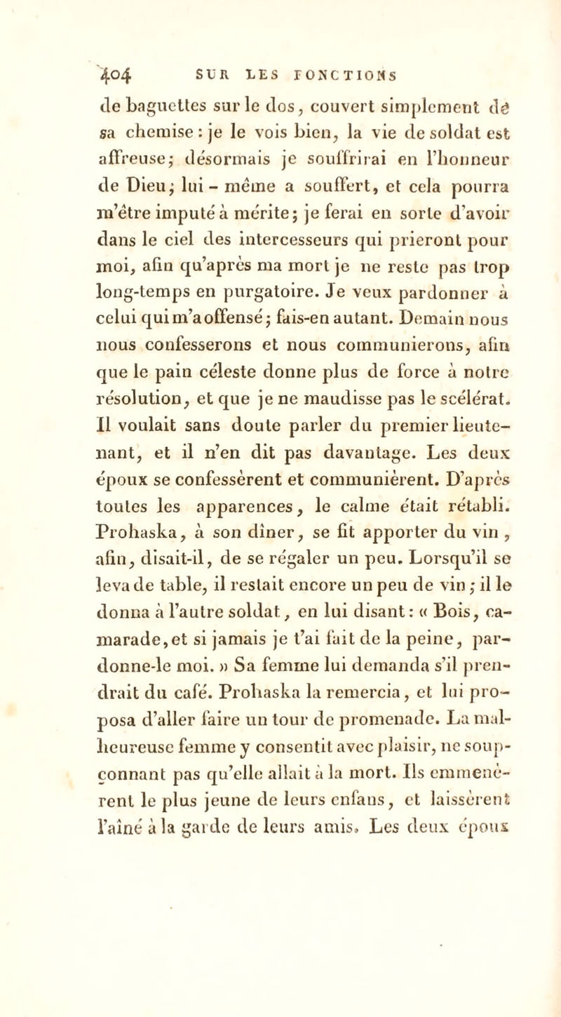 de baguettes sur le dos, couvert simplement dé sa chemise : je le vois bien, la vie de soldat est affreuse,- désormais je souffrirai en l’honneur de Dieu; lui - même a souffert, et cela pourra m’être imputé à mérite; je ferai en sorte d’avoir dans le ciel des intercesseurs qui prieront pour moi, afin qu’après ma mort je ne reste pas trop long-temps en purgatoire. Je veux pardonner à celui qui m’a offensé; fais-en autant. Demain nous nous confesserons et nous communierons, afin que le pain céleste donne plus de force à notre résolution, et que je ne maudisse pas le scélérat. Il voulait sans doute parler du premier lieute- nant, et il n’en dit pas davantage. Les deux époux se confessèrent et communièrent. D’après toutes les apparences, le calme était rétabli. Prohaska, à son diner, se lit apporter du vin , afin, disait-il, de se régaler un peu. Lorsqu’il se leva de table, il restait encore un peu de vin ; il le donna h l’autre soldat, en lui disant: « Bois, ca- marade, et si jamais je t’ai fait de la peine, par- donne-le moi. » Sa femme lui demanda s’il pren- drait du café. Prohaska la remercia, et lui pro- posa d’aller faire un tour de promenade. La mal- heureuse femme y consentit avec plaisir, 11c soup- çonnant pas qu’elle allait à la mort. Ils emmenè- rent le plus jeune de leurs enfans, et laissèrent l’aîné à la garde de leurs amis. Les deux époux