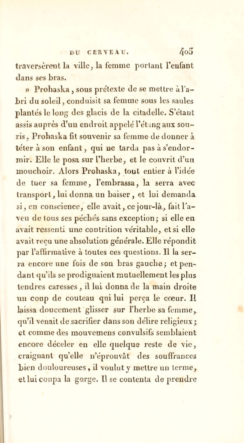 traversèrent la ville, la femme portant l’enfant dans ses bras. » Prohaska, sous prétexte de se mettre àl’a- bri du soleil, conduisit sa femme sous les saules plantés le long des glacis de la citadelle. S’étant assis auprès d’un endroit appelé l’étang aux sou- ris, Prohaska fit souvenir sa femme de donner à téter à son enfant, qui ne tarda pas à s’endor- mir. Elle le posa sur l’herbe, et le couvrit d’un mouchoir. Alors Prohaska, tout entier à l’idée de tuer sa femme, l’embrassa, la serra avec transport, lui donna un baiser , et lui demanda si, en conscience, elle avait, ce jour-là, fait l’a- veu de tous ses péchés sans exception; si elle eu avait ressenti une contrition véritable, et si elle avait reçu une absolution générale. Elle répondit par l’affirmative à toutes ees questions. Il la ser- ra encore une fois de son bras gauche ; et pen- dant qu’ils se prodiguaient mutuellement les plus tendres caresses, il lui donna de la main droite un coup de couteau qui lui perça le cœur. Il laissa doucement glisser sur l’herbe sa femme, qu’il venait de sacrifier dans son délire religieux ; et comme des mouvemens convulsifs semblaient encore déceler en elle quelque reste de vie, craignant quelle n’éprouvât des souffrances Lien douloureuses, il voulut y mettre un terme, et lui coupa la gorge, lise contenta de prendre