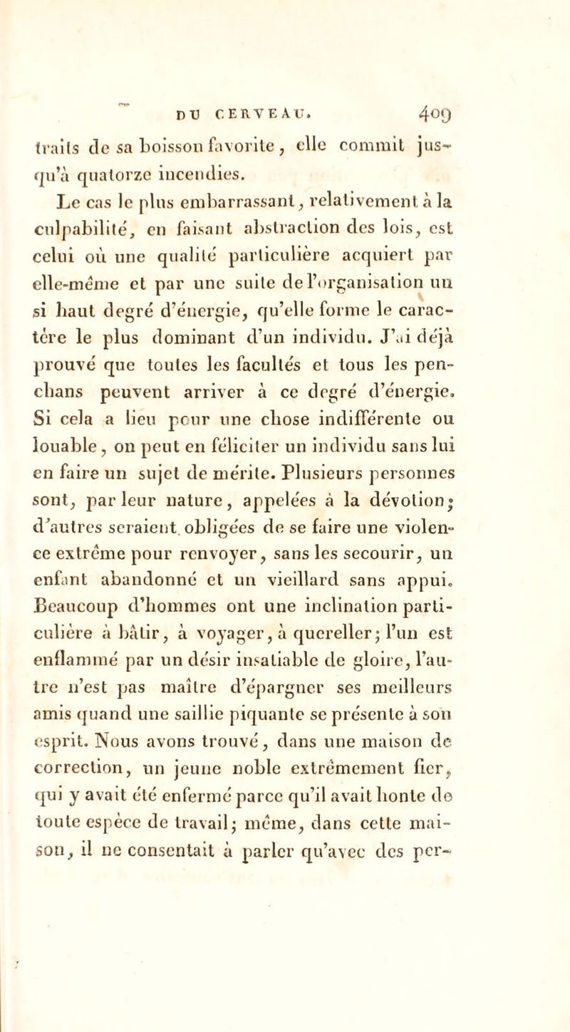traits de sa boisson favorite , elle commit jus- qu’à quatorze incendies. Le cas le plus embarrassant, relativement à la culpabilité, en faisant abstraction des lois, est celui où une qualité particulière acquiert par elle-même et par une suite de l’organisation un si haut degré d'énergie, qu’elle forme le carac- tère le plus dominant d’un individu. J’ai déjà prouvé que toutes les facultés et tous les pen- clians peuvent arriver à ce degré d’énergie. Si cela a lieu pour une chose indifférente ou louable, on peut en féliciter un individu sans lui en faire un sujet de mérite. Plusieurs personnes sont, parleur nature, appelées à la dévotion» d’autres seraient obligées de se faire une violen- ce extrême pour renvoyer, sans les secourir, un enfant abandonné et un vieillard sans appui. Beaucoup d’hommes ont une inclination parti- culière à bâtir, à voyager, à quereller ; l’un est enflammé par un désir insatiable de gloire, l’au- tre n’est pas maître d’épargner ses meilleurs amis quand une saillie piquante se présente à son esprit. Nous avons trouvé, dans une maison de correction, un jeune noble extrêmement fier, qui y avait été enfermé parce qu’d avait honte do toute espèce de travail; même, dans cette mai- son, il ne consentait à parler qu’avec des per-