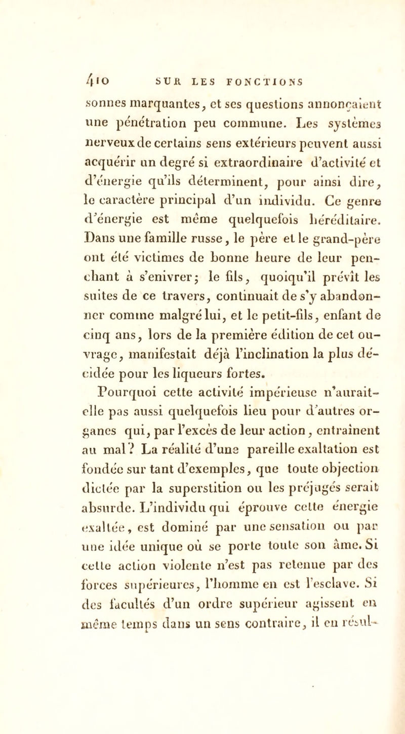 sonnes marquantes, et ses questions annonçaient une pénétration peu commune. Les systèmes nerveux de certains sens extérieurs peuvent aussi acquérir un degré si extraordinaire d’activité et d’énergie qu’ils déterminent, pour ainsi dire, le caractère principal d’un individu. Ce genre d’énergie est même quelquefois héréditaire. Dans une famille russe, le père et le grand-père ont été victimes de bonne heure de leur pen- chant à s’enivrer; le fils, quoiqu’il prévît les suites de ce travers, continuait de s’y abandon- ner comme malgré lui, et le petit-fils, enfant de cinq ans, lors de la première édition de cet ou- vrage, manifestait déjà l’inclination la plus dé- cidée pour les liqueurs fortes. Pourquoi cette activité impérieuse n’aurait- elle pas aussi quelquefois lieu pour d’autres or- ganes qui, par l’excès de leur action, entraînent au mal ? La réalité d’une pareille exaltation est fondée sur tant d’exemples, que toute objection dictée par la superstition ou les préjugés serait absurde. L’individu qui éprouve celte énergie exaltée, est dominé par une sensation ou par une idée unique où se porte toute son âme. Si cette action violente n’est pas retenue par des forces supérieures, l’homme en est l’esclave. Si des facultés d’un ordre supérieur agissent en même temps dans un sens contraire, il en résuU