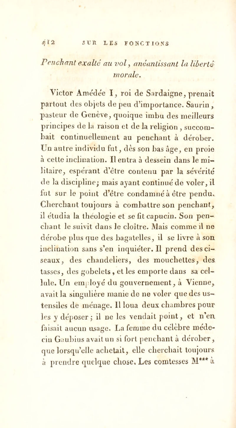 Penchant exalte au vol, anéantissant la liberté 7n orale. Victor Amédée I, roi de Sardaigne, prenait partout des objets de peu d’importance. Saurin , pasteur de Genève, quoique imbu des meilleurs principes de la raison et de la religion , succom- bait continuellement au penchant à dérober. Un autre individu fut, dès son bas âge, en proie à celte inclination. Il entra à dessein dans le mi- litaire, espérant d’étre contenu par la sévérité de la discipline- mais ayant continué de voler, il lut sur le point d’étre condamné à être pendu. Cherchant toujours à combattre son penchant, il étudia la théologie et se fit capucin. Son pen- chant le suivit dans le cloître. Mais comme il ne dérobe plus que des bagatelles, il se livre à son inclination sans s’en inquiéter. Il prend des ci- seaux, des chandeliers, des mouchettcs, des tasses, des gobelets , et les emporte dans sa cel- lule. Un employé du gouvernement, à Vienne, avait la singulière manie de ne voler que des us- tensiles de ménage. Il loua deux chambres pour les y déposer ; il ne les vendait point, et n’en faisait aucun usage. La femme du célèbre méde- cin Gaubius avait un si fort penchant à dérober, que lorsqu’elle achetait, elle cherchait toujours à prendre quelque chose. Les comtesses