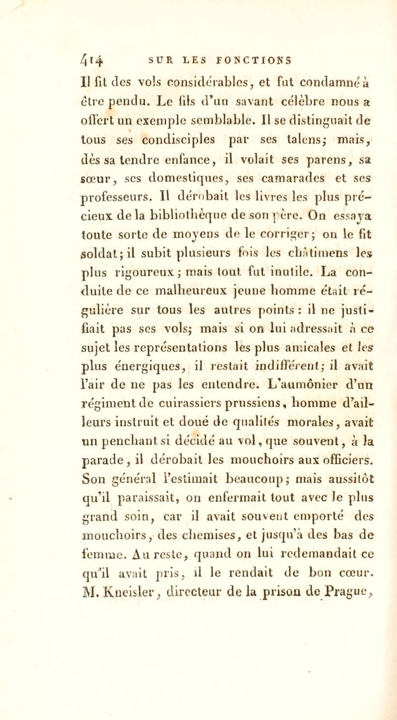 Il fil des vols considérables, et fut condamné à être pendu. Le hls d’un savant célèbre nous a offert un exemple semblable. Il se distinguait de tous ses condisciples par ses talons; mais, dès sa tendre enfance, il volait ses parens, sa sœur, scs domestiques, ses camarades et ses professeurs. 11 dérobait les livres les plus pré- cieux de la bibliothèque de son père. On essaya toute sorte de moyens de le corriger; on le fit soldat; il subit plusieurs fois les cliâtimens les plus rigoureux ; mais tout fut inutile. La con- duite de ce malheureux jeune homme était ré- gulière sur tous les autres points : il ne justi- fiait pas ses vols; mais si on lui adressait à ce sujet les représentations les plus amicales et les plus énergiques, il restait indifférent; il avait l’air de ne pas les entendre. L’aumônier d’un régiment de cuirassiers prussiens, homme d’ail- leurs instruit et doué de qualités morales, avait un penchant si décidé au vol, que souvent, à la parade , il dérobait les mouchoirs aux officiers. Son général l’estimait beaucoup; niais aussitôt qu’il paraissait, on enfermait tout avec le plus grand soin, car il avait souvent emporté des mouchoirs, des chemises, et jusqu’à des bas de femme. Au reste, quand on lui redemandait ce qu’il avait pris, il le rendait de bon cœur. M. Kueisler , directeur de la prison de Prague,