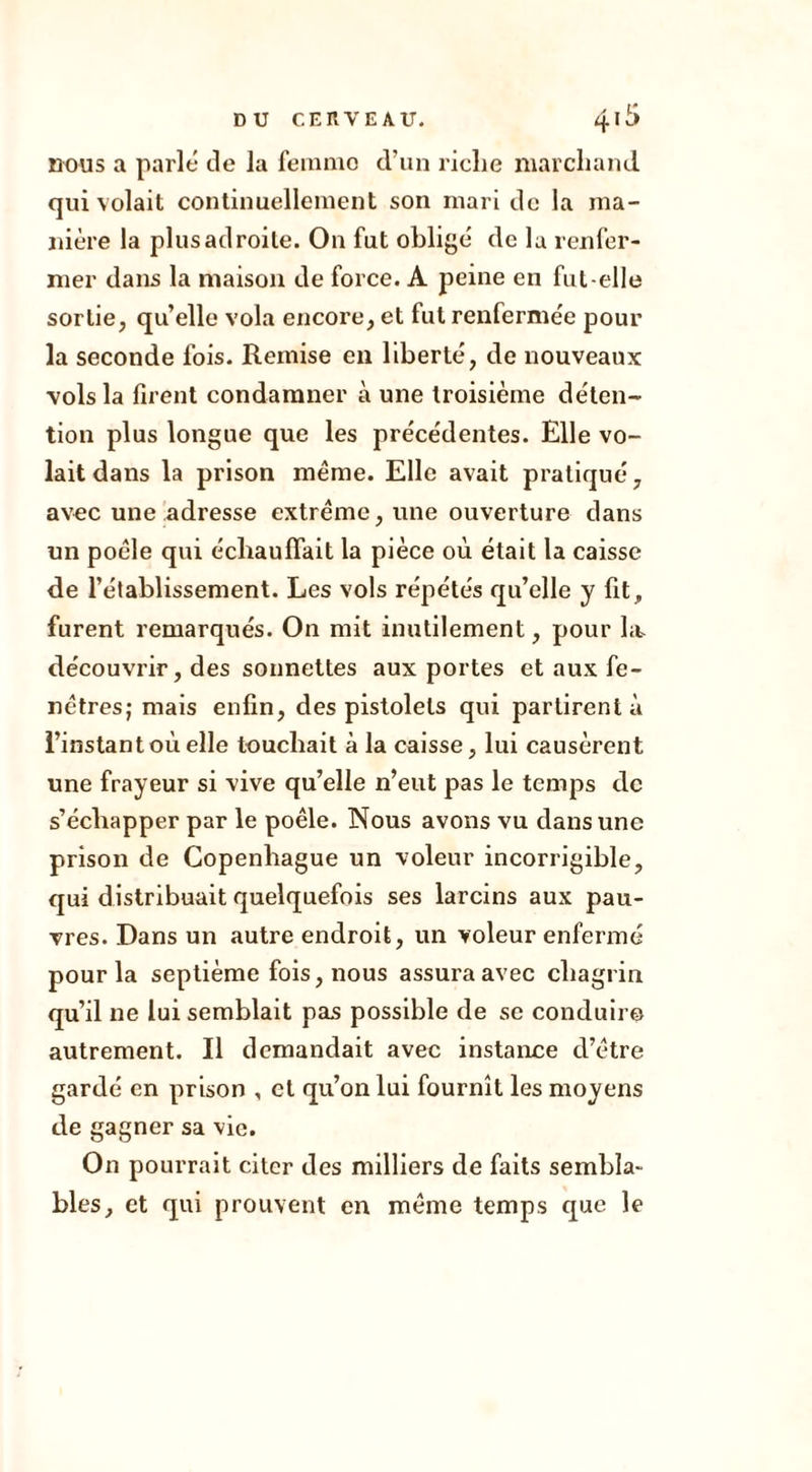nous a parlé de la femme d’un riclie marchand qui volait continuellement son mari de la ma- nière la plus adroite. On fut obligé de lu renfer- mer dans la maison de force. A peine en fut-elle sortie, quelle vola encore, et fut renfermée pour la seconde fois. Remise en liberté, de nouveaux vols la firent condamner à une troisième déten- tion plus longue que les précédentes. Elle vo- lait dans la prison même. Elle avait pratiqué, avec une adresse extrême, une ouverture dans un poêle qui échauffait la pièce où était la caisse de l’établissement. Les vols répétés qu’elle y fit, furent remarqués. On mit inutilement, pour ht découvrir, des sonnettes aux portes et aux fe- nêtres; mais enfin, des pistolets qui partirent à l’instant où elle touchait à la caisse, lui causèrent une frayeur si vive qu’elle n’eut pas le temps de s’échapper par le poêle. Nous avons vu dans une prison de Copenhague un voleur incorrigible, qui distribuait quelquefois ses larcins aux pau- vres. Dans un autre endroit, un voleur enfermé pour la septième fois, nous assura avec chagrin qu’il ne lui semblait pas possible de se conduire autrement. Il demandait avec instance d’être gardé en prison , et qu’on lui fournît les moyens de gagner sa vie. On pourrait citer des milliers de faits sembla- bles, et qui prouvent en même temps que le