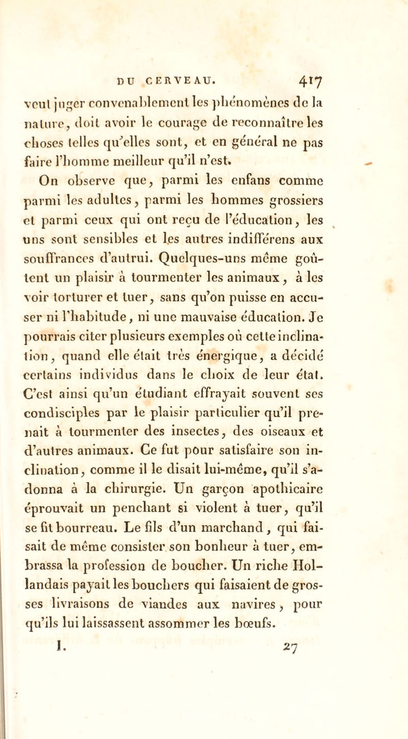 vcul juger convenablement les phénomènes de la nature, doit avoir le courage de reconnaître les choses telles quelles sont, et en général ne pas faire l’homme meilleur qu’il n’est. On observe que, parmi les enfans comme parmi les adultes, parmi les hommes grossiers et parmi ceux qui ont reçu de l’éducation, les uns sont sensibles et les autres indifférens aux souffrances d’autrui. Quelques-uns meme goû- tent un plaisir à tourmenter les animaux , à les voir torturer et tuer, sans qu’on puisse en accu- ser ni l'habitude, ni une mauvaise éducation. Je pourrais citer plusieurs exemples où cette inclina* tien, quand elle était très énergique, a décidé certains individus dans le choix de leur étal. C’est ainsi qu’un étudiant effrayait souvent ses condisciples par le plaisir particulier qu’il pre- nait à tourmenter des insectes, des oiseaux et d’autres animaux. Ce fut pour satisfaire son in- clination, comme il le disait lui-même, qu’il s’a- donna à la chirurgie. Un garçon apothicaire éprouvait un penchant si violent à tuer, qu’il se fit bourreau. Le fils d’un marchand, qui fai- sait de même consister son bonheur à tuer, em- brassa la profession de boucher. Un riche Hol- landais payait les bouchers qui faisaient de gros- ses livraisons de viandes aux navires, pour qu’ils lui laissassent assommer les bœufs. I. 27