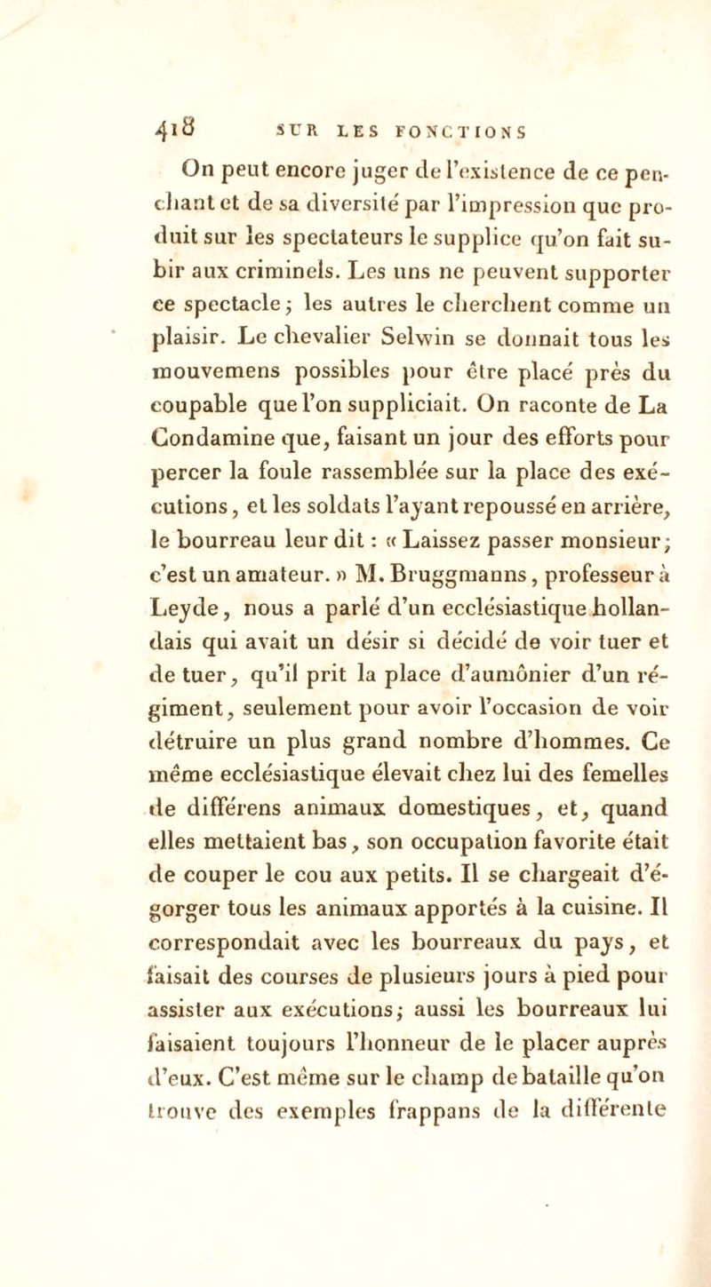 On peut encore juger de l’existence de ce pen- chant et de sa diversité par l’impression que pro- duit sur les spectateurs le supplice qu’on fait su- bir aux criminels. Les uns ne peuvent supporter ce spectacle; les autres le cherchent comme un plaisir. Le chevalier Selwin se donnait tous les inouvemens possibles pour être placé près du coupable que l’on suppliciait. On raconte de La Condamine que, faisant un jour des efforts pour percer la foule rassemblée sur la place des exé- cutions , et les soldats l’ayant repoussé en arrière, le bourreau leur dit : « Laissez passer monsieur; c’est un amateur. » M. Bruggmauns, professeur à Leyde, nous a parlé d’un ecclésiastique hollan- dais qui avait un désir si décidé de voir tuer et de tuer, qu’il prit la place d’aumônier d’un ré- giment, seulement pour avoir l’occasion de voir détruire un plus grand nombre d’hommes. Ce même ecclésiastique élevait chez lui des femelles de différens animaux domestiques, et, quand elles mettaient bas, son occupation favorite était de couper le cou aux petits. Il se chargeait d’é- gorger tous les animaux apportés à la cuisine. Il correspondait avec les bourreaux du pays, et faisait des courses de plusieurs jours à pied pour assister aux exécutions; aussi les bourreaux lui faisaient toujours l’honneur de le placer auprès d’eux. C’est même sur le champ de bataille qu’on trouve des exemples frappans de la différente