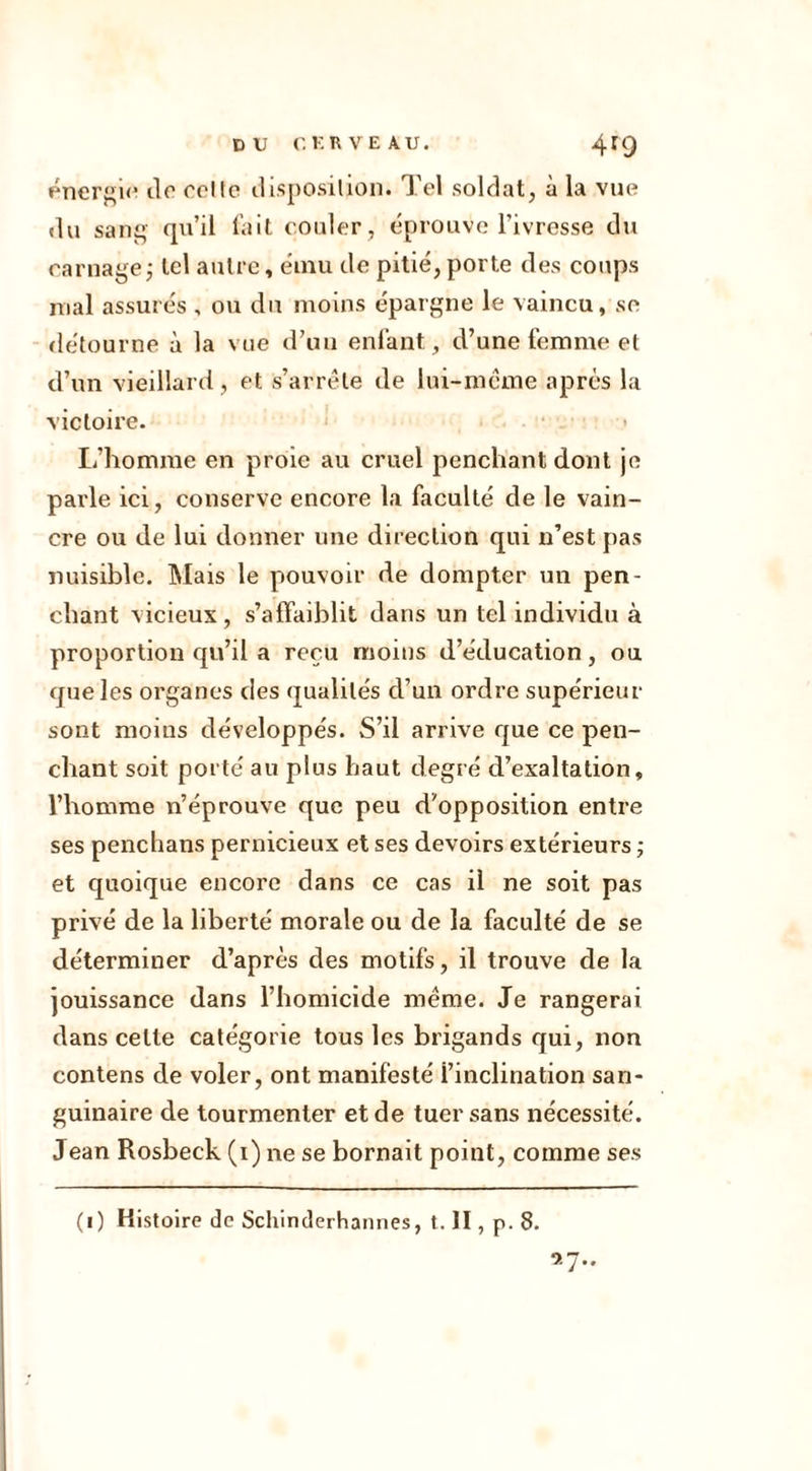 énergie de celte disposition. Tel soldat, à la vue du sang qu’il fait couler, éprouve l’ivresse du carnage; tel autre, ému de pitié,porte des coups mal assurés , ou du moins épargne le vaincu, se détourne à la vue d’un enfant, d’une femme et d’un vieillard, et s’arrête de lui-même après la victoire. L’homme en proie au cruel penchant dont je parle ici, conserve encore la faculté de le vain- cre ou de lui donner une direction qui n’est pas nuisible. Mais le pouvoir de dompter un pen- chant vicieux, s’affaiblit dans un tel individu à proportion qu’il a reçu moins d’éducation, ou que les organes des qualités d’un ordre supérieur sont moins développés. S’il arrive que ce pen- chant soit porté au plus haut degré d’exaltation, l’homme n’éprouve que peu d'opposition entre ses penchans pernicieux et ses devoirs extérieurs ; et quoique encore dans ce cas il ne soit pas privé de la liberté morale ou de la faculté de se déterminer d’après des motifs, il trouve de la jouissance dans l’homicide même. Je rangerai dans celte catégorie tous les brigands qui, non contens de voler, ont manifesté i’inclination san- guinaire de tourmenter et de tuer sans nécessité. Jean Rosbeck (i) ne se bornait point, comme ses (i) Histoire de Schinderhannes, t. II, p. 8. 9.7..