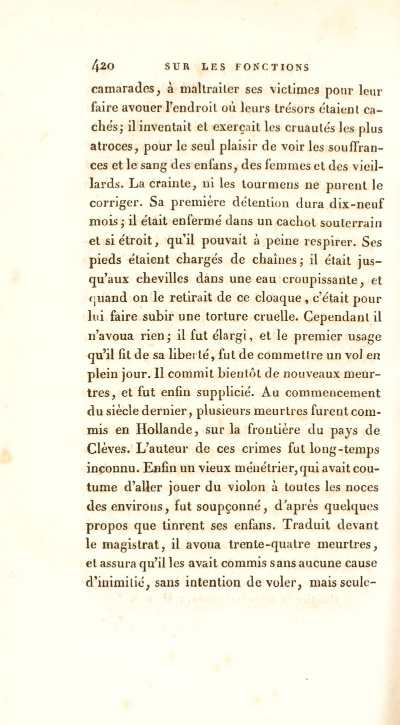 camarades, à maltraiter ses victimes pour leur faire avouer l’endroit où leurs trésors étaient ca- chés; il inventait et exerçait les cruautés les plus atroces, pour le seul plaisir de voir les souffran- ces et le sang des enfans, des femmes et des vieil- lards. La crainte, ni les lourmens ne purent le corriger. Sa première détention dura dix-neuf mois; il était enfermé dans un cachot souterrain et si étroit, qu’il pouvait à peine respirer. Ses pieds étaient chargés de chaînes; il était jus- qu’aux chevilles dans une eau croupissante, et (juand on le retirait de ce cloaque , c’était pour lui faire subir une torture cruelle. Cependant il n’avoua rien ; il fut élargi, et le premier usage qu’il fit de sa liberté, fut de commettre un vol en plein jour. Il commit bientôt de nouveaux meur- tres, et fut enfin supplicié. Au commencement du siècle dernier, plusieurs meurtres furent com- mis en Hollande, sur la frontière du pays de Clèves. L’auteur de ces crimes fut long-temps inconnu. Enfin un vieux ménétrier, qui avait cou- tume d’aller jouer du violon à toutes les noces des environs, fut soupçonné, d’après quelques propos que tinrent ses enfans. Traduit devant le magistrat, il avoua trente-quatre meurtres, et assura qu’il les avait commis sans aucune cause d’inimitié, sans intention de voler, mais seule-