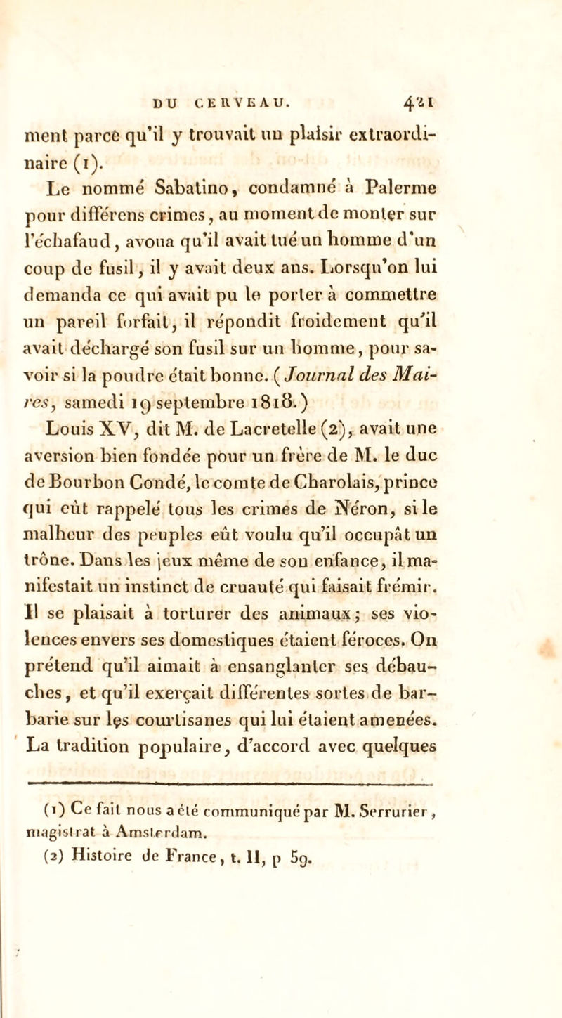 ment parce qu’il y trouvait un plaisir extraordi- naire (i). Le nommé Sabatino, condamné à Palerme pour différons crimes, au moment de monter sur l’échafaud, avoua qu’il avait tué un homme d’un coup de fusil, il y avait deux ans. Lorsqu’on lui demanda ce qui avait pu le porter à commettre un pareil forfait, il répondit froidement qu'il avait déchargé son fusil sur un homme, pour sa- voir si la poudre était bonne. ( Journal des Mai- res, samedi 19 septembre 1818.) Louis XV, dit M. de Lacretelle (2), avait une aversion bien fondée pour un frère de M. le duc de Bourbon Condé, le comte de Charolais, prince qui eût rappelé tous les crimes de Néron, si le malheur des peuples eût voulu qu’il occupât un trône. Dans les jeux même de sou enfance, il ma- nifestait un instinct de cruauté qui faisait frémir. Il se plaisait à torturer des animaux ; ses vio- lences envers ses domestiques étaient féroces. On prétend qu’il aimait à ensanglanter ses débau- ches, et qu’il exerçait différentes sortes de bar- barie sur lçs courtisanes qui lui étaient amenées. La tradition populaire, d’accord avec quelques (1) Ce fait nous a élé communiqué par M. Serrurier , magistrat à Amsterdam. (2) Histoire de France, t. 11, p 5g.