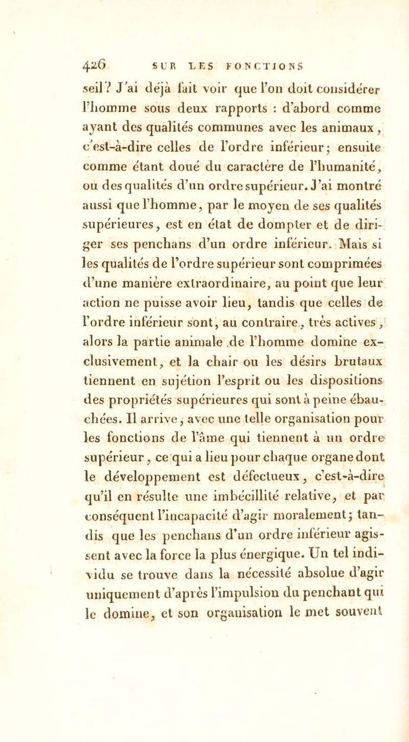 seil V J ’ai déjà fait voir que Ton doit considérer l’homme sous deux rapports : d’abord comme ayant des qualités communes avec les animaux, c’est-à-dire celles de l’ordre inférieur; ensuite comme étant doué du caractère de l’humanité, ou des qualités d’un ordre supérieur. J’ai montré aussi que l’homme, par le moyen de ses qualités supérieures, est en état de dompter et de diri- ger ses penchans d’un ordre inférieur. Mais si les qualités de l’ordre supérieur sont comprimées d’une manière extraordinaire, au point que leur action ne puisse avoir lieu, tandis que celles de l’ordre inférieur sont, au contraire, très actives , alors la partie animale .de l’homme domine ex- clusivement, et la chair ou les désirs brutaux tiennent en sujétion l’esprit ou les dispositions des propriétés supérieures qui sont à peine ébau- chées. Il arrive, avec une telle organisation poul- ies fonctions de l’âme qui tiennent à un ordre supérieur, ce qui a lieu pour chaque organe dont le développement est défectueux, c’est-à-dire qu’il en résulte une imbécillité relative, et par conséquent l’incapacité d’agir moralement; tan- dis que les penchans d’un ordre inférieur agis- sent avec la force la plus énergique. Un tel indi- vidu se trouve dans la nécessité absolue d’agir uniquement d’après l’impulsion du penchant qui le domine, et son organisation le met souvent