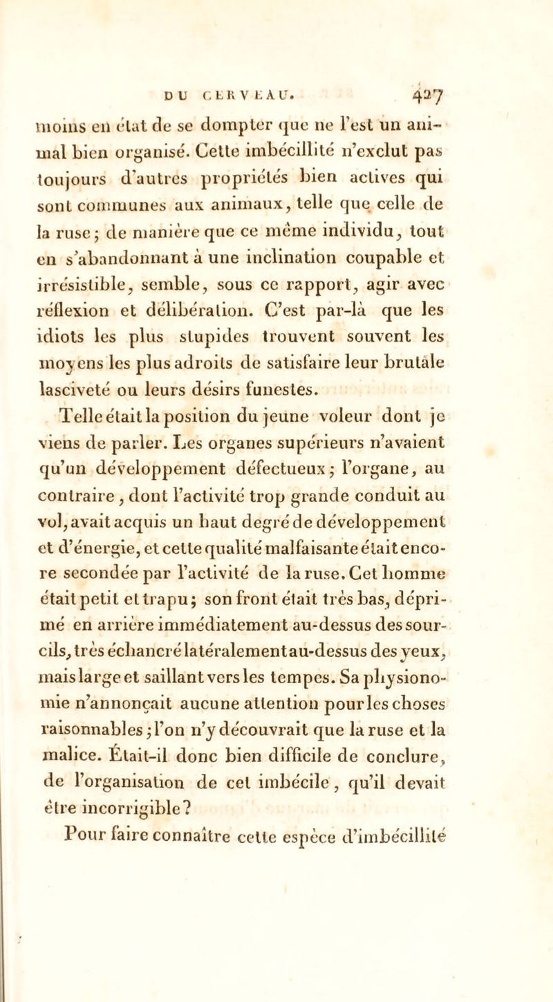 moins en état de se dompter que ne l'est un ani- mal bien organisé. Cette imbécillité n’exclut pas toujours d'autres propriétés bien actives qui sont communes aux animaux, telle que celle de la ruse; de manière que ce meme individu, tout en s’abandonnant à une inclination coupable et irrésistible, semble, sous ce rapport, agir avec réflexion et délibération. C’est par-là que les idiots les plus stupides trouvent souvent les moyens les plus adroits de satisfaire leur brutale lasciveté ou leurs désirs funestes. Telle était la position du jeune voleur dont je viens de parler. Les organes supérieurs n’avaient qu’un développement défectueux; l’organe, au contraire, dont l’activité trop grande conduit au vol, avait acquis un haut degré de développement et d’énergie, et celle qualité malfaisante était enco- re secondée par l’activité de la ruse. Cet homme était petit et trapu; son front était très bas, dépri- mé en arrière immédiatement au-dessus des sour- cils, très écliancré latéralement au-dessus des yeux, mais large et saillant vers les tempes. Sa physiono- mie n’annonçait aucune attention pour les choses raisonnables; l’on 11’y découvrait que la ruse et la malice. Était-il donc bien difficile de conclure, de l’organisation de cet imbécile, qu’il devait être incorrigible? Pour faire connaître celle espèce d’imbécillité