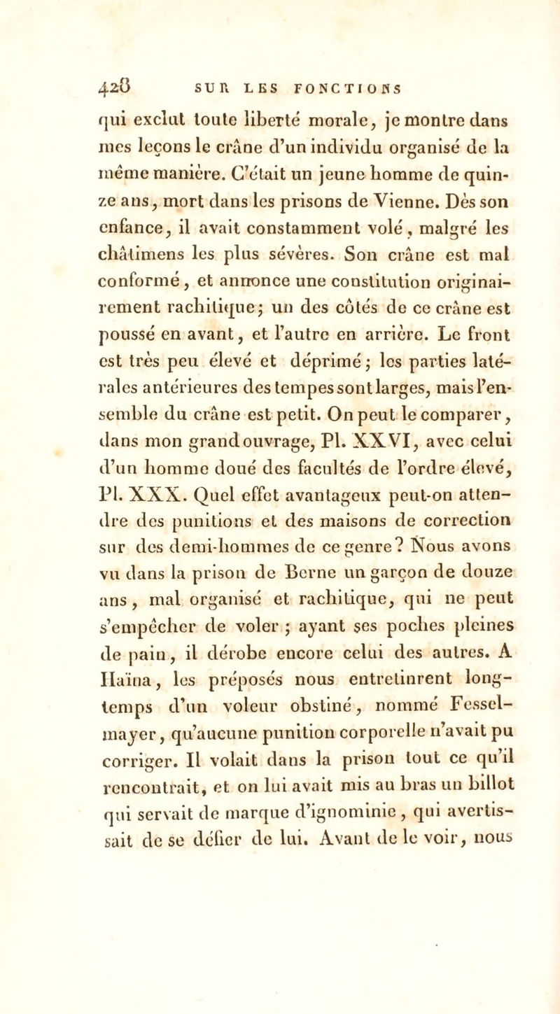qui exclut toute liberté morale, je montre dans mes leçons le crâne d’un individu organisé de la meme manière. C’était un jeune homme de quin- ze ans, mort dans les prisons de Vienne. Dès son enfance, il avait constamment volé , malgré les châtimens les plus sévères. Son crâne est mal conformé, et annonce une constitution originai- rement rachitique ; un des cotés de ce crâne est poussé en avant, et l’autre en arrière. Le front est très peu élevé et déprimé ; les parties laté- rales antérieures des tempessontlarges, mais l’en- semble du crâne est petit. On peut le comparer, dans mon grand ouvrage, PI. XXVI, avec celui d’un homme doué des facultés de l’ordre élevé, PI. XXX. Quel effet avantageux peut-on atten- dre des punitions et des maisons de correction sur des demi-hommes de ce genre? Nous avons vu dans la prison de Berne un garçon de douze ans, mai organisé et rachitique, qui ne peut s’empêcher de voler ; ayant ses poches pleines de pain, il dérobe encore celui des autres. A Ilaïua, les préposés nous entretinrent long- temps d’un voleur obstiné, nommé Fessel- mayer, qu’aucune punition corporelle n’avait pu corriger. Il volait dans la prison tout ce qu’il rencontrait, et on lui avait mis au bras un billot qui servait de marque d’ignominie, qui avertis- sait de se délier de lui. Avant de le voir, nous