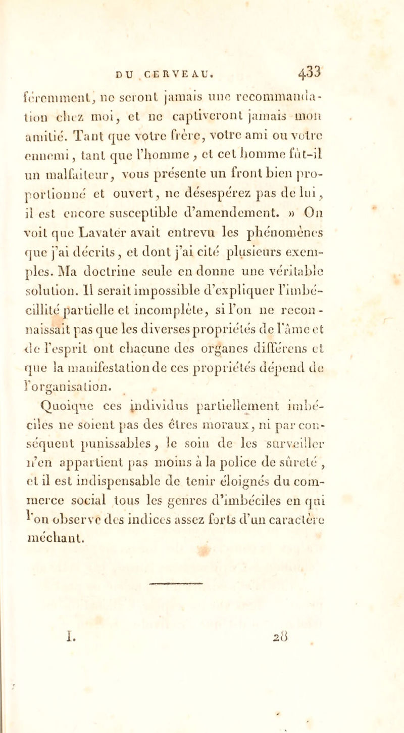 fércmmcnt, no seront jamais une recommanua- tion duz moi, et ne captiveront jamais mon amitié. Tant que votre frère, votre ami ou votre ennemi, tant que l’Homme , et cet homme lut-il un malfaiteur, vous présente un front bien pro- portionné et ouvert, ne désespérez pas de lui, il est encore susceptible d’amendement. » On voit que Lavater avait entrevu les phénomènes que j’ai décrits, et dont j’ai cité plusieurs exem- ples. Ma doctrine seule en donne une véritable solution. 11 serait impossible d’expliquer l’imbé- cillité partielle et incomplète, si l'on 11e recon- naissait pas que les diverses propriétés de l’amc et de l’esprit ont chacune des organes différons et que la manifestation de ces propriétés dépend de l'organisation. Quoique ces individus partiellement imbé- ciles 11e soient 'pas des êtres moraux, ni par con- séquent punissables, le soin de les surveiller n’en appartient pas moins à la police de sûreté , et il est indispensable de tenir éloignés du com- merce social tous les genres d’imbéciles en qui l'on observe tics indices assez forts d’un caractère méchant. 28 1.