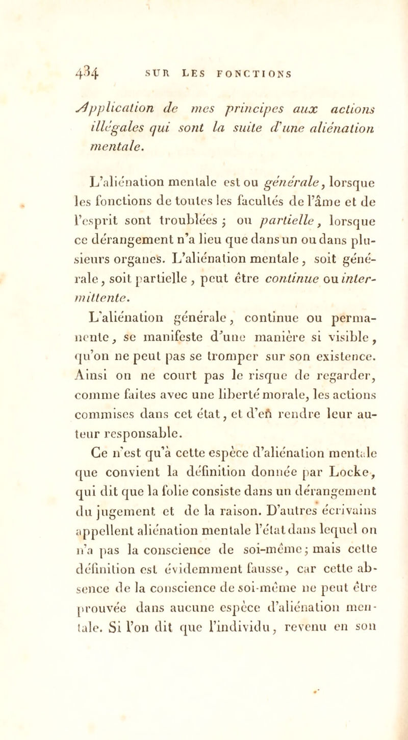 pplication de mes principes aux actions illégales qui sont la suite d'une aliénation mentale. L’aliénation mentale est ou générale, lorsque les fonctions de toutes les facultés de l’âme et de l’esprit sont troublées ; ou partielle, lorsque ce dérangement n’a lieu que dans un ou clans plu- sieurs organes. L’aliénation mentale, soit géné- rale , soit, partielle , peut être continue ou inter- mittente. L’aliénation générale, continue ou perma- nente, se manifeste d’une manière si visible, qu’on ne peut pas se tromper sur son existence. Ainsi on ne court pas le risque de regarder, comme faites avec une liberté morale, les actions commises dans cet état, et d’eft rendre leur au- teur responsable. Ce n’est qu’à cette espèce d’aliénation mentale que convient la définition donnée par Locke, qui dit que la folie consiste dans un dérangement du jugement et de la raison. D’autres écrivains appellent aliénation mentale l’état dans lequel on n’a pas la conscience de soi-même; mais celte définition est évidemment fausse, car cette ab- sence de la conscience de soi-même ne peut être [trouvée dans aucune espèce d’aliénation men- tale. Si l’on dit que l’individu, revenu en son