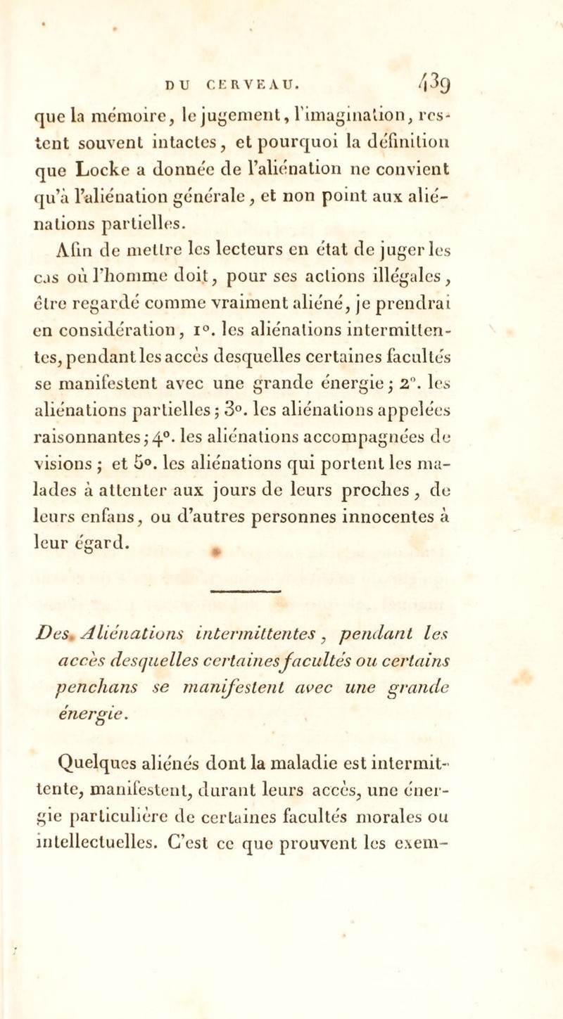 que la mémoire, le jugement, l'imagination, res- tent souvent intactes, et pourquoi la définition que Locke a donnée de l’aliénation ne convient qu’à l’aliénation générale, et non point aux alié- nations partielles. Afin de mettre les lecteurs en état de juger les cas où riionmie doit, pour scs actions illégales, être regardé comme vraiment aliéné, je prendrai en considération, i°. les aliénations intermitten- tes, pendant les accès desquelles certaines facultés se manifestent avec une grande énergie ; 2°. les aliénations partielles; 3°. les aliénations appelées raisonnantes ;4°- les aliénations accompagnées de visions ; et 5°. les aliénations qui portent les ma- lades à attenter aux jours de leurs proches , de leurs enfans, ou d’autres personnes innocentes à leur égard. Des. Aliénations intermittentes, pendant les accès desquelles certainesfacultés ou certains penchans se manifestent avec une grande énergie. Quelques aliénés dont la maladie est intermit- tente, manifestent, durant leurs accès, une éner- gie particulière de certaines facultés morales ou intellectuelles. C’est ce que prouvent les exem-