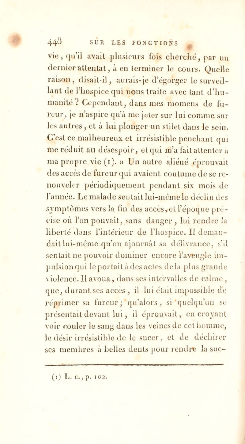 JM vio, qu’il avait plusieurs fois cherché, par un dernier attentat, à en terminer le cours. Quelle raison, disait-il, aurais-je d’égorger le surveil- lant de l’hospice qui nous traite avec tant d’hu- manité ? Cependant, dans mes montons de fu- reur, je n aspire qu à me jeter sur lui comme sur les autres , et à lui plonger un stilet dans le sein. C’est ce malheureux et irrésistible penchant qui me réduit au désespoir, et qui m'a fait attenter à ma propre vie (i). » Un autre aliéné éprouvait des accès de fureur (pii avaient coutume de se re- nouveler périodiquement pendant six mois de l’année. Le malade sentait lui-même le déclin des symptômes vers la fin des accès, et l’époque pré- cise où l’on pouvait, sans danger, lui rendre la liberté dans l’intérieur de l’hospice. Il deman- dait lui-même qu’on ajournât sa délivrance, s’il sentait ne pouvoir dominer encore l’aveugle im- pulsionqui le portail à des actes delà plus grande \ iolence. Il avoua, dans ses intervalles de calme, que, durant ses accès , il lui était impossible de réprimer sa fureur ; qu’alors, si quelqu’un se présentait devant lui , il éprouvait, en croyant voir couler le sang dans les veines de cet homme, le désir irrésistible de le sucer, et de déchirer ses membres a belles dents pour rendit? la suc-