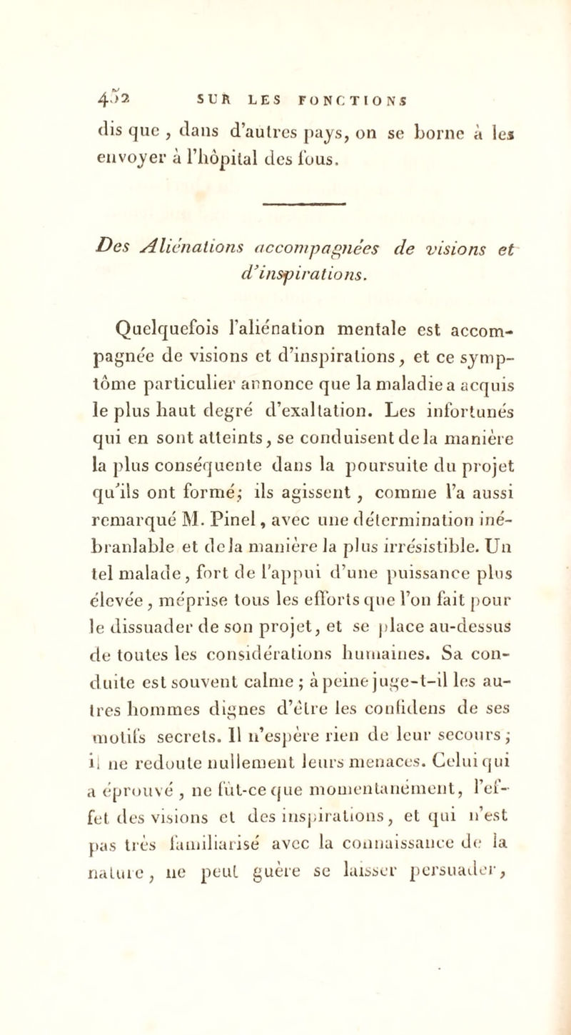 dis que , dans d’autres pays, on se borne à les envoyer à l’hôpital des Tous. Des Aliénations accompagnées de visions et d'inspirations. Quelquefois l'aliénation mentale est accom- pagnée de visions et d’inspirations, et ce symp- tôme particulier annonce que la maladie a acquis le plus haut degré d’exaltation. Les infortunés qui en sont atteints, se conduisent de la manière la plus conséquente dans la poursuite du projet qu'ils ont formé; ils agissent, comme l’a aussi remarqué M. Pinel, avec une détermination iné- branlable et delà manière la plus irrésistible. Un tel malade, fort de l’appui d’une puissance plus élevée, méprise tous les efforts que l’on fait pour le dissuader de son projet, et se place au-dessus de toutes les considérations humaines. Sa con- duite est souvent calme ; à peine juge-t-il les au- tres hommes dignes d’èlre les eoufidens de ses motifs secrets. 11 n’espère rien de leur secours; il ne redoute nullement leurs menaces. Celui qui a éprouvé , ne fùt-ce que momentanément, l’ef- fet des visions et des inspirations, et qui n’est pas très familiarisé avec la connaissance de la nature, ne peut guère se laisser persuader.