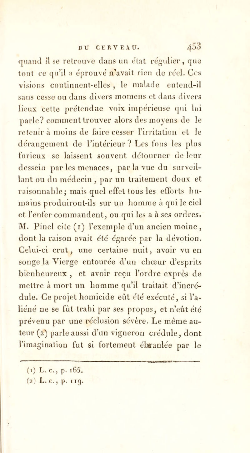 quand il se retrouve dans un état régulier, que tout ce qu’il a éprouvé n’avait rien de réel. Ces visions continuent-elles , le malade entend-il sans cesse ou dans divers momens et dans divers lieux celte prétendue voix impérieuse qui lui parle? comment trouver alors des moyens de le retenir à moins de faire cesser l’irritation et le dérangement de l’intérieur? Les fous les plus furieux se laissent souvent détourner de leur dessein par les menaces, par la vue du surveil- lant ou du médecin, par un traitement doux et raisonnable; mais quel effet tous les efforts hu- mains produiront-ils sur un homme à qui le ciel et l’enfer commandent, ou qui les a à ses ordres. M. Pinel cite (1) l’exemple d’un ancien moine, dont la raison avait été égarée par la dévotion. Celui-ci crut, une certaine nuit, avoir vu en songe la Vierge entourée d’un chœur d’esprits bienheureux , et avoir reçu l’ordre exprès de mettre à mort un homme qu’il traitait d’incré- dule. Ce projet homicide eût été exécuté, si l’a- liéné ne se fût trahi par ses propos, et n’eut été prévenu par une réclusion sévère. Le meme au- teur (2) parle aussi d’un vigneron crédule, dont l’imagination fut si fortement ébranlée par le (1) L. c., p. 165. (2) L. c., p. 119.