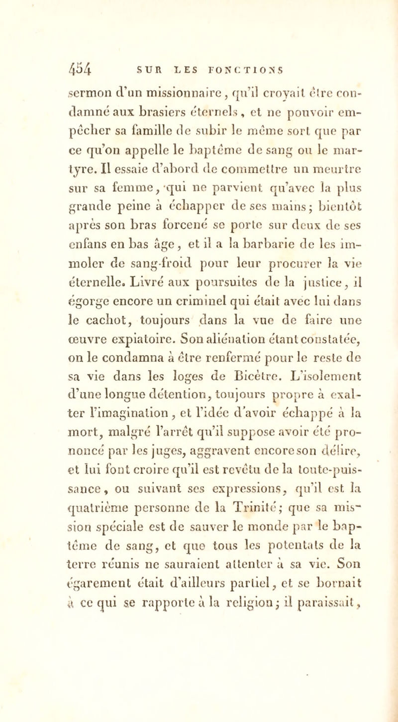 sermon d'un missionnaire, qu’il croyait être con- damné aux brasiers éternels, et ne pouvoir em- pêcher sa famille de subir le même sort que par ce qu’on appelle le baptême de sang ou le mar- tyre. Il essaie d’abord de commettre un meurtre sur sa femme,-qui ne parvient qu’avec la plus grande peine à échapper de ses mains; bientôt après son bras forcené se porte sur deux de ses cnfans en bas âge, et il a la barbarie de les im- moler cle sang-froid pour leur procurer la vie éternelle. Livré aux poursuites de la justice, il égorge encore un criminel qui était avec lui dans le cachot, toujours dans la vue de faire une œuvre expiatoire. Son aliénation étant constatée, on le condamna à être renfermé pour le reste de sa vie dans les loges de Bicètre. L'isolement d’une longue détention, toujours propre à exal- ter l’imagination, et l’idée d’avoir échappé à la mort, malgré l’arrêt qu’il suppose avoir été pro- noncé par les juges, aggravent encore son délire, et lui font croire qu’il est revêtu de la toute-puis- sance, ou suivant scs expressions, qu’il est la quatrième personne de la Trinité; que sa mis- sion spéciale est de sauver le monde par le bap- tême de sang, et que tous les potentats de la terre réunis ne sauraient attenter à sa vie. Son égarement était d'ailleurs partiel, et se bornait à ce qui se rapporte à la religion; il paraissait.